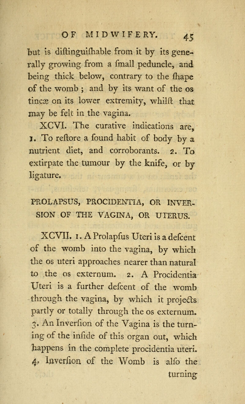 OF M I D W I F E RY. ^^ but IS diftinguiiliable from it by its gene- rally growing from a fmall peduncle, and being thick below, contrary to the fhape of the womb ; and by its want of the os tines on its lower extremity, whilft that jnay be felt in the vagina. XCVI. The curative indications are, J, To reftore a found habit of body by a nutrient diet, and corroborants. 2. To extirpate the tumour by the knlfe^ or by ligature, PROLAPSUS, PROCIDENTIA, OR INVER^ SION OF THE VAGINA, OR UTERUS. XCVII. I. A Prolapfus Uteri is a defcent of the womb into the vagina, by which the OS uteri approaches nearer than natural to the OS externum. 2. A Procidentia Uteri is a further defcent of the womb through the vagina, by which it projeSs partly or totally through the os externum. 3. An Inverfion of the Vagina is the turn- ing of the infide of this organ out, which happens in the complete procidentia uteri, 4. Inverfion of the Womb is alfo the turning