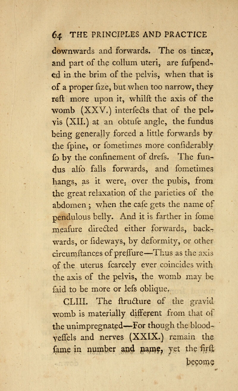 downwards and forwards. The os tincae, and part of the collum uteri, are fufpend-? ^d in the brim of the pelvis, when that is of a proper fize, but when too narrow, they reft more upon it, whilft the axis of the womb (X_XV,) interfeds that of the pel^ yis (XII.) at an obtufe angle, the fundus being generally forced a little forwards by the fpine, or fometimes more confiderably to by the confinement of drefs. The fun^ dus alfo falls forwards, and fometimes hangs, as it were, over the pubis, from the great relaxation of the parieties of the abdomen ; when the cafe gets the name of pendulous belly. And it is farther in fome meafure directed either forv/ards, back- wards, or fideways, by deformity, or other circumftances of preffure—Thus as the axis of the uterus fcarcely ever coincides v/ith the axis of the pelvis, the womb may bq laid to be more or lefs oblique. CLIII. The ftrudure of the gravid womb is materially difFejrent from that of the unimpregnatf d—For though the blood- yeffels and nerves (XXIX.) remain the fame in number aja^ pa^i?; yet the firft