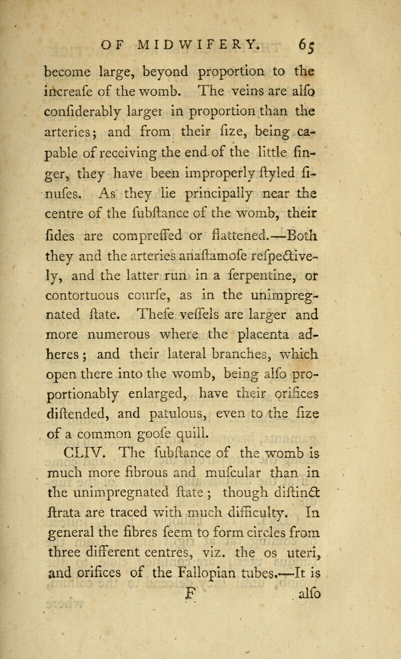 become large, beyond proportion to the increafe of the womb. The veins are alfo confiderably larger in proportion than the arteries; and from their fize, being ca- pable of receiving the end of the little fin- ger, they have been improperly ftyled fi- nufes. As they lie principally near the centre of the fubftance of the w^omb, their fides are compreffed or flattened.—Both they and the arteries anaftamofe refpedlive- ly, and the latter run in a ferpentine, or contortuous courfe, as in the unimpreg- nated ftate. Thefe veflels are larger and more numerous where the placenta ad- heres ; and their lateral branches, which open there into the w^omb, being alfo pro- portionably enlarged, have their orifices diftended, and patulous, even to the fize of a common goofe quill. CLIV. The fubftance of the womb Is much more fibrous and mufcular than in the unimpregnated ftate ; though diftind: ftrata are traced with much difficulty. In general the fibres feem to form circles from three difi'erent centres, viz, the os uteri, and orifices of the Fallopian tubes.—It is F .alfo