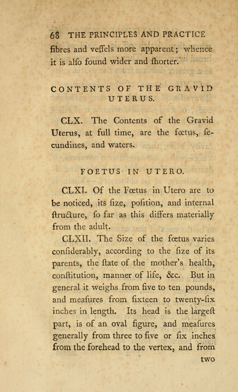 fibres and veflels more apparent; whence it is alfo found wider and ftiorter. CONTENTS OF THE GRAVID UTERUS. CLX. The Contents of the Gravid Uterus, at full time, are the foetus, fe- cundines, and waters. FOETUS IN UTERO. CLXL Of the Fc^tus in Utero are to be noticed, its fize, pofition, and internal ftrudure, fo far as this differs materially from the adult. CLXII. The Size of the foetus varies confiderably, according to the fize of its parents, the ftate of the mother's health, conftitution, manner of life, &c. But in general it weighs from five to ten pounds, and meafures from fixteen to twenty-fix inches in length. Its head is the largeft part, is of an oval figure, and meafures generally from three to five or fix inches from the forehead to the vertex, and from two