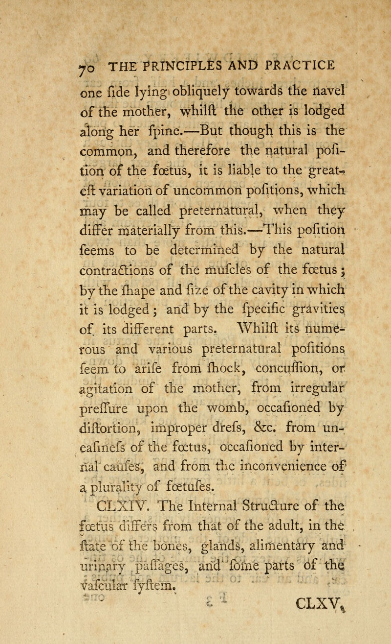 one fide lying obliquely towards the navel of tHe mother, whilft the other is lodged along her fpine.—But though this is the common, and therefore the natural pofi- tion of the foetus, it is liable to the great-? eft variation of uncommon pofitions, which may be called preternatural, when they differ niaterially from this.—^This pofition feems to be determined by the natural contradlions of the mufcies of the foetus y by the fhape and fize of the cavity in which it is lodged ; and by the fpecific gravities, of its different parts. Whilft its nume- rous and various preternatural pofitidns feem to arife from fliock, concuffion, or agitation of the mother, from irregular prefTure upon the womb, occafioned by diftortion, improper d'refs, &c. from un- eafmefs of the foetus, occafioned by inter- nal caufe^, and from the inconvenience of a plurality of foetufes. CLXIV. The Internal Strudure of the foetus differs from that of the adult, in the ftate of the bones, glands, alimentary and urinary pafiages, and^'lbme parts 6f the fafeular fyftem. ^- CLXV.