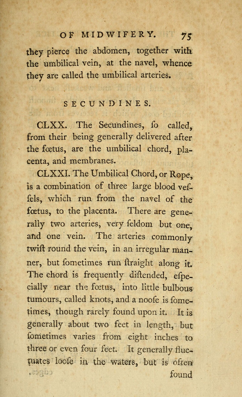 they pierce the abdomen, together with the umbilical vein, at the navel, whence they are called the umbilical arteries. SECUN DINES. CLXX. The Secundines, lo called, from their being generally delivered after the foetus, are the umbilical chord, pla- centa, and membranes. CLXXI. The Umbilical Chord, or Rope, is a combination of three large blood vef- fels, which run from the navel of the foetus, to the placenta. There are gene- rally two arteries, very feldom but one and one vein. The arteries commonly twift round the vein, in an irregular man- ner, but fometimes run ftraight along it. The chord is frequently diftended, efpe- pially near the foetus, into little bulbous tumours, called knots, and a noofe is fome- times, though rarely found upon it. It is generally about two feet in length, but fometimes varies from eight inches to three or even four feet. It generally fluc- tuates loof^ in xhQ waters, but is ofter^ ^ - found