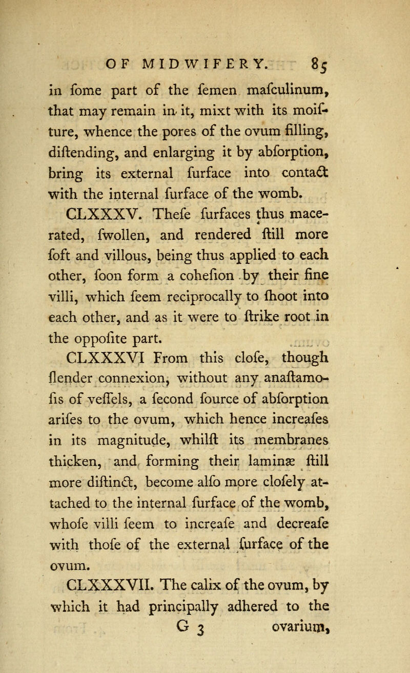 in fome part of the femen mafculinum, that may remain in- it, mixt with its moit* ture, whence the pores of the ovum filling, diftending, and enlarging it by abforption, bring its external furface into contact with the internal furface of the womb. CLXXXV. Thefe furfaces thus mace- rated, fwollen, and rendered ftill more foft and villous, being thus applied to each other, foon form a cohefion by their fine villi, which feem reciprocally to fhoot into each other, and as it were to ftrike root in the oppofite part. CLXXXVI From this clofe, though flender connexion, without any anaftamo- fis of veffels, a fecond fource of abforption arifes to the ovum, which hence increafes in its magnitude, whilft its membranes thicken, and, forming their laminse ftill more diftinft, become alfo more clofely at- tached to the internal furface of the womb, whofe villi feem to increafe and decreafe with thofe of the external furface of the ovum. CLXXXVII. The calix of the ovum, by which it had principally adhered to the G 3 ovarium^