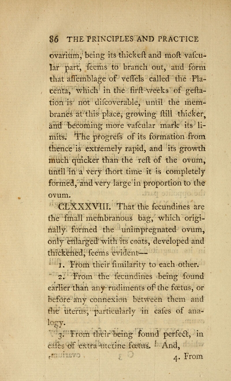 ovarium,' being its thickeft and moft vaicu- lar part, feems to branch out, and form that affemblage of veflels called the Pla- cen^a,' which' iti the firft-weeks of gefta- tion. is' not difcoverable, until the mem- branes iat'tliis- place^ growing ftill thicker^ arid b^doming more vafcular mark its li- mits, ^he progrefs of its formation from thence' is extifemely rapid, and its growth much quicker than the reft of the ovum, tintll'iira very fhort time it is completely forme8,''ahd very large in proportion to the ovum. CtkxXVffl. That the fecundines are the friiall mefnbranous bag, which origi- i^ally formed the unimpregnated ovum, only etllarged' with its coats, developed and thickfehed, feems evident— ^ -i. Ftbrh their fimilarity to each other. 2,' from the fecundines being found earlierthan any-rudiments of the foetus, or befdte-a'ny connexion between them and the iiterus; •^particularly in cafes of ana- ' 3. ■ From the!r %eing found perfefl:, in cafts df extra-Utetine fc^tua. ^ And, '' ■''^'■^ -, , ^. From