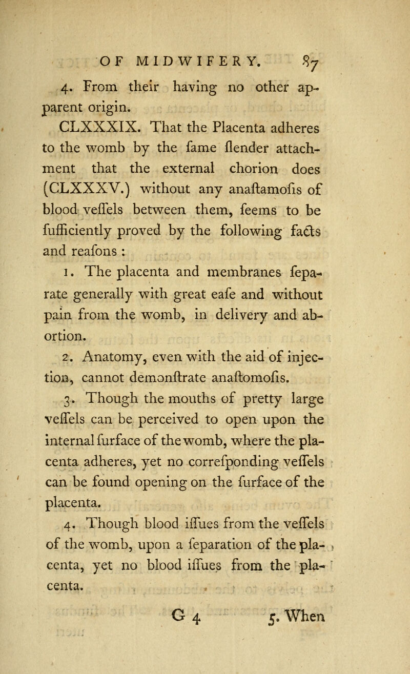 4. From their having no other ap- parent origin. CLXXXIX. That the Placenta adheres to the womb by the fame flender attach- ment that the external chorion does (CLXXXV.) without any anaftamofis of blood veffels between them, feems to be fufEciently proved by the following faCts and reafons : 1. The placenta and membranes fepa- rate generally with great eafe and without pain from the womb, in delivery and ab- ortion. 2. Anatomy, even with the aid of injec- tion, cannot demonftrate anaftomofis. 3. Though the mouths of pretty large veffels can be perceived to open upon the internal furface of the womb, where the pla- centa adheres, yet no correfponding veffels can be found opening on the furface of the placenta. 4. Though blood iffues from the veffels of the w^omb, upon a feparation of the pla- ? centa, yet no blood iffues from the pla-  centa. . .