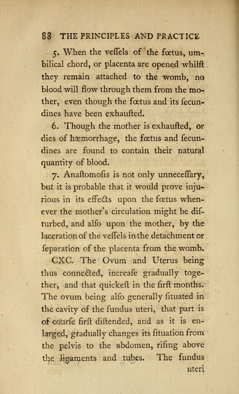 5. When the veflels of'the foetus, urn-- bilical chord, or placenta are opened whilft they remain attached to the womb, no blood will flow through them from the mo- ther, even though the foetus and its fecun- dines have been exhaufted. 6. Though the mother is exhaufted, or dies of haemorrhage, the foetus and fecun- dines are found to contain their natural quantity of blood. 7. Anaftomofis is not only unneceffary, but it is probable that it would prove inju- rious in its effedls upon the foetus when- ever the mother's circulation might be dif- turbed, and alfo upon the mother, by the laceration of the veffels in the detachment or feparation of the placenta from the womb. CXC. The Ovum and Uterus being thus connected, increafe gradually toge- ther, and that quickeft in the firft months. The ovum being alfo generally fituated in the cavity of the fundus uteri, that part is of CQurfe firft diftended, and as it is en- larged, gradually changes its fituation from the pelvis to the abdomen, rifing above the ligaments and tubes. The fundus viteri