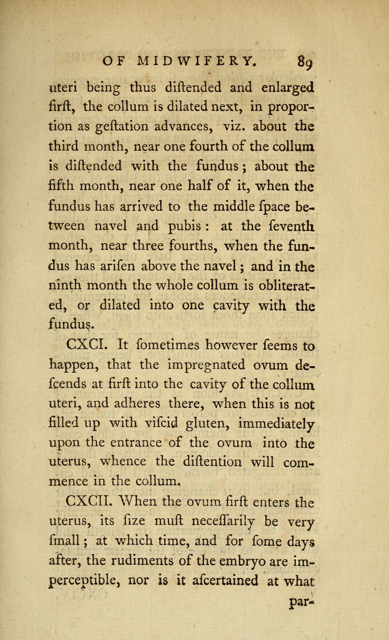 uteri being thus diftended and enlarged firft, the coUum is dilated next, in propor- tion as geftation advances, viz. about the third month, near one fourth of the collum is diftended with the fundus; about the fifth month, near one half of it, w^hen the fundus has arrived to the middle fpace be- tween navel and pubis : at the feventh month, near three fourths, when the fun- dus has arifen above the navel; and in the ninth month the whole collum is obliterat- ed, or dilated into one cavity with the fundus. CXCL It fometimes however feems to happen, that the impregnated ovum de- fends at firft into the cavity of the collum uteri, and adheres there, when this is not filled up with vifcid gluten, immediately upon the entrance of the ovum into the uterus, whence the diftention will com- mence in the collum. CXCII. When the ovum firft enters the uterus, its fize muft neceflarily be very fmall; at which time, and for fome days after, the rudiments of the embryo are im- perceptiblcj nor is it afcertained at what par-