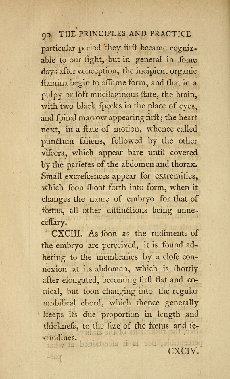 particular period they firft became cogniz- able to our fight, but in general in fome days after conception, the incipient organic ftamina begin to affume form, and that in a pulpy or foft mucilaginous ftate, the brain, with two black fpecks in the place of eyes, and fplnal marrow appearing firft; the heart next, in a ftate of motion, whence called pundum fallens, followed by the other vifcera, which appear bare until covered by the parietes of the abdomen and thorax. Small excrefcences appear for extremities, which foon flioot forth into form, when it changes the name of embryo for that of foetus, all other diftinctions being unne- ceffary. CXCIII. As foon as the rudiments of the embryo are perceived, it is found ad- hering to the membranes by a clofe con- nexion at its abdomen, which is fliortly after elongated, becoming firft flat and co- nical, but foon changing into the regular umbilical chord, which thence generally * keeps its due proportion in length and thicknels, to the fize of the foetus and fe- . ■,. iVJ/.**'> . > ■ ■ ■ cundilies. - CXCIV.