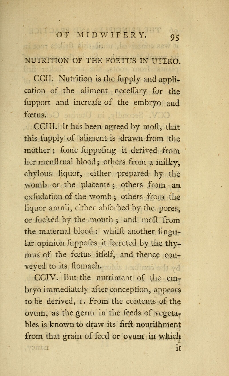 NUTRITION OF THE FOETUS IN UTERO. ecu. Nutrition is the fupply and appli- cation of the aliment neceffary for the fupport and increafe of the embryo and foetus. CCIII. It has been agreed by moft, that this fupply of aliment is dravv^n from the mother ; fome fuppofmg it derived from her menftrual blood; others from a milky, chylous liquor, either prepared by the womb or the placenta; others from an exfudation of the womb ; others from the liquor amnii, either abforbed by the pores, or fucked by the mouth ; and moQ. from the maternal blood : whilft another fingu- lar opinion fuppofes it fecreted by the thy- mus of the f(xtus itfelf, and thence con- veyed to its ftomach. CGIV. But the nutriment of the em- bryo imm^ediately after conception, appears to be derived, i. From the contents of the ovum, as the germ in the feeds of vegeta-^ bles is known to draw its firft nouriftiment from that grain of feed or ovum in which • It