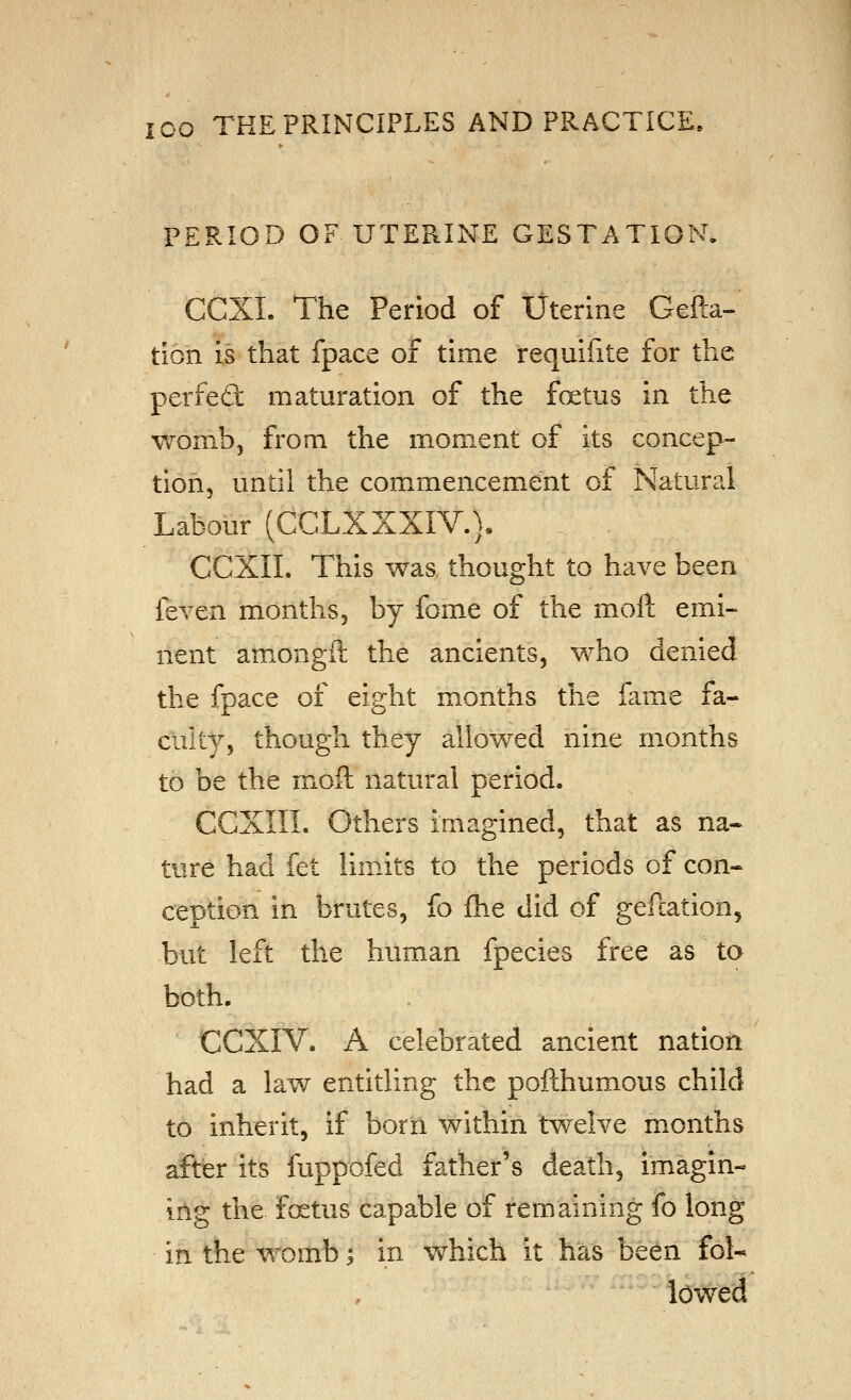 PERIOD OF UTERINE GESTATION. CCXL The Period of Uterine Gefta- tlon Is that fpace of time requlfite for the perfect maturation of the foetus in the womb, from the moment of its concep- tion, until the commencement of Natural Labour (CCLXXXIV.), CCXII. This was thought to have been feven months, by fome of the moft emi- nent amongft the ancients, who denied the fpace of eight months the fame fa- culty, though they allowed nine months to be the moil natural period. CGXIII. Others imagined, that as na- ture had fet limits to the periods of con- ception in brutes, fo fhe did of gefcation, but left the human fpecies free as to both. CCXIV. A celebrated ancient nation had a law entitling the pofthumous child to inherit, if born within twelve months after Its fuppofed father's death, imagin- ing the foetus capable of remaining fo long in the womb ^ in which it has be^n fol- lowed