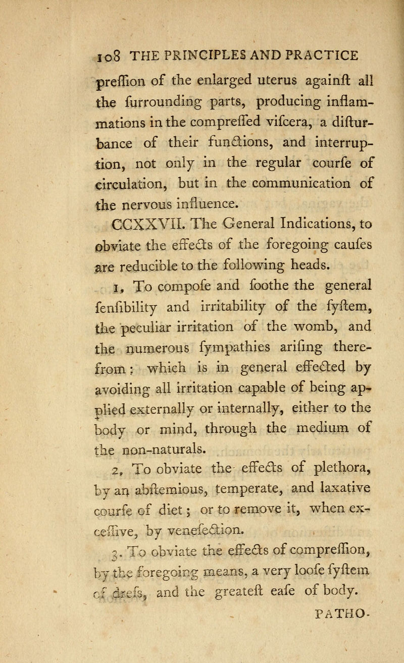 preffion of the enlarged uterus againft all the furrounding parts, producing inflam- mations in the compreffed vifcera, a diftur- bance of their fundions, and interrup- tion, not only in the regular courfe of circulation, but in the communication of the nervous influence. CCXXVII. The General Indications, to obviate the effeds of the foregoing caufes ^re reducible to the following heads. 1, To compofe and foothe the general fenfibility and irritability of the fyftem, the peculiar irritation of the womb, and the numerous fympathies arifing there- from : which is in general efi^ed:ed by avoiding all irritation capable of being ap- plied externally or internally, either to the body or mind, through the medium of the non-naturals. 2, To obviate the efl'eds of plethora, by m abflemious, temperate, and laxative cGurfe of diet; or to remove it, when ex- ceffivcj by venefedion. :, To obviate the eiFeds of compreffion, by the foregoing means, a very loofe fyftem c^.^.efsj and the greateft eafe of body. PATHO-