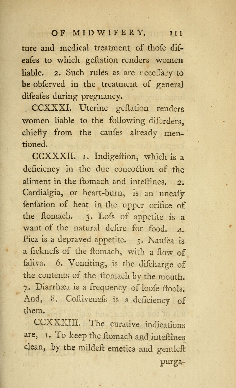 ture and medical treatment of thofe dif- eafes to which geftation renders women liable. 2. Such rules as are i ecelTaiy to be obferved in the treatment of general difeafes during pregnancy. CCXXXI. Uterine geftation renders women liable to the following difjrders, chiefly from the caufes already men- tioned. CCXXXII. I. Indigeftion, which is a deficiency in the due concod:ion of the aliment in the ftomach and inteftines. 2, Cardialgia, or heart-burn, is an uneafy fenfation of heat in the upper orifice of the ftomach. 3. Lofs of appetite is a want of the natural defire for food. 4., Pica is a depraved appetite. 5. Naufea is a ficknefs of the ftomach, with a flow of fkliva. 6. Vomiting, is the difcharge of the contents of the ftomach by the mouth. 7. Diarrhisa is a frequency of loofe ftools. And, 8, Coftivenefs is a deficiency of them. CCXXXIIL The curative indications are, i. To keep the ftomach and inteftines clean, by the mildeft emetics and gentleft purga-