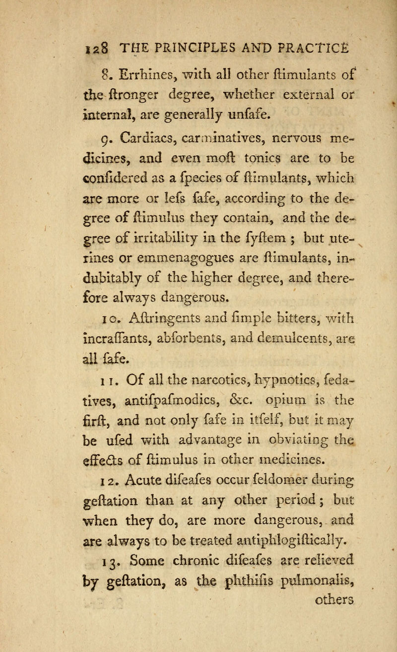 8. ErrhineSj with all other ftlmiilants of the ftronger degree, whether external or internal, are generally unfafe. 9. Cardiacs, carminatives, nervous me- dicines, and even moft tonics are to be eonfidered as a fpecies of ftimulants, which are more or lefs fafe, according to the de- gree of ftimulus they contain^ and the de- gree of irritability in the fyftem ; but ute- ^ tines or emmenagogues are ftimulants, in- dubitably of the higher degree, and there- fore always dangerous. 10. Aftringents and limple bitters, with incrafiants, abforbents, and demulcents, are all fafe. 1T. Of all the narcotics, hypnotics, feda- tives, antifpafmodics, &c. opium is the firft, and not only fafe in itfelf, but it may be ufed v^rith advantage in obviating the effects of ftimulus in other medicines. 12. Acute difeafes occur feldomer during geftation than at any other period; but when they do, are more dangerous,, and are always to be treated antiplilogiftically. 13. Some chronic difeafes are relieved by geftation, as the phthifis pulmonalis, others