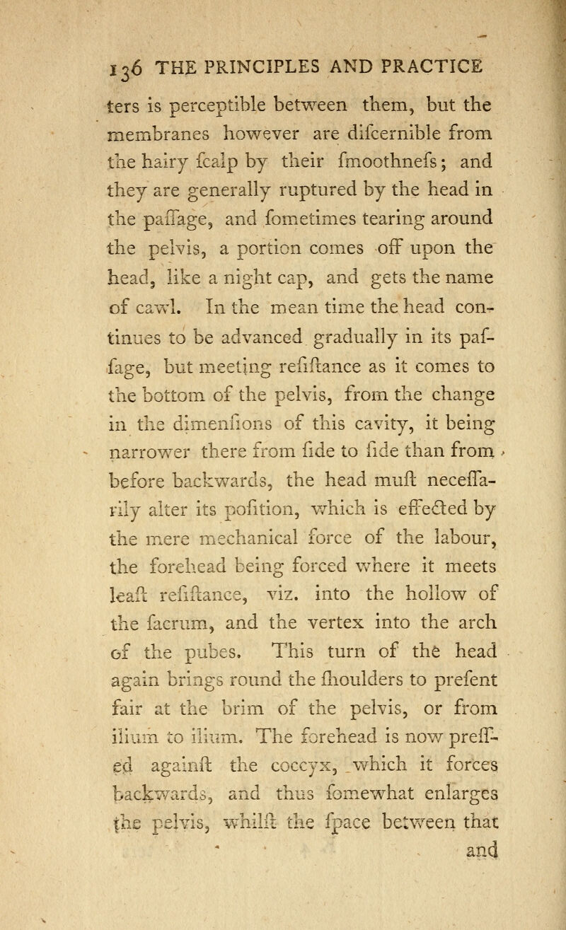 ters is perceptible between them, but the membranes however are difcernible from the hairy fcalp by their fmoothnefs; and they are generally ruptured by the head in the paiTage, and fometimes tearing around the pelvis, a portion comes off upon the head5 like a night cap, and gets the name of cawl. In the mean time the head con-^ tinues to be advanced gradually in its paf- fage, but meeting refiftance as it comes to the bottom of the pelvis, from the change in the dimenfions of this cavity, it being narrower there from fide to fide than from > before backwards, the head mull neceffa- rily alter its pofition, v/hich is effedled by the mere mechanical force of the labour, the forehead being forced v/nere it meets leaft refiftance, viz. into the hollow of the facrum, and the vertex into the arch of the pubes. This turn of the head again brings round the fhoulders to prefent fair at the brim of the pelvis, or from ilium to ilium. The forehead is now preif- e?d againft the coccyx, _which it forces; backwards, and thus fomewhat enlarges jhe pelvis, whilft the fpace beUveen that and