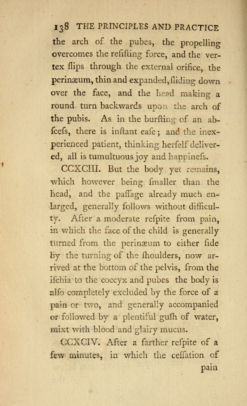 the arch of the pubes, the propelling j overcomes the refifting force, and the ver- ^ tex flips through the external orifice, the perinaeum, thin and expanded, fiiding down over the face, and the head making a round turn backwards upon the arch of the pubis. As in the burfting of an ab- fcefs, there is inflant eafe; and the inex- perienced patient, thinking herfelf deliver- ed, all is tumultuous joy and happinefs. CGXCIIL But the body yet remains, which however being fmaller than the head, and the pafTage already much en- -larged, generally follows without difficul- ty. After a moderate refpite from pain, in v/hich the face of the child is generally turned from the perinseum to either fide by the turning of the fhoulders, now ar- rived at the bottom of the pelvis, from the ifchia to the coccyx and pubes the body is alfo completely excluded by the force of a pain or tVv^^o, and generally accompanied or follov/ed by a plentiful gulh of v/ater, mixt with blood and glairy mucus. CCXCIV. After a farther refpite of a few- minutes, in which the ceiiation of pain