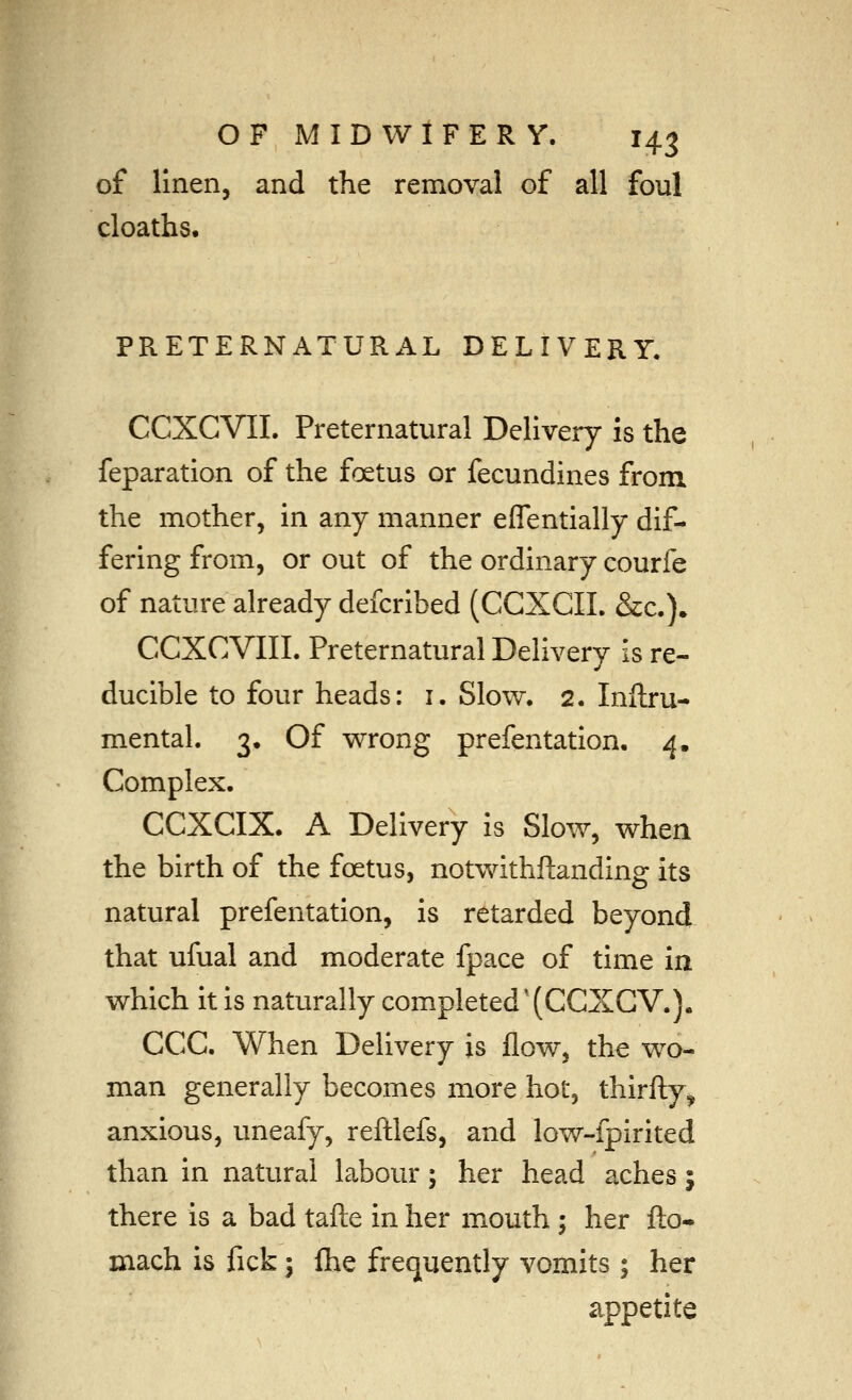 of linen, and the removal of all foul cloaths. PRETERNATURAL DELIVERY. CCXCVIL Preternatural Delivery is the reparation of the foetus or fecundines from the mother, in any manner eflentially dif- fering from, or out of the ordinary courfe of nature already defcribed (CCXCII. &c.). CCXCVIII. Preternatural Delivery is re- ducible to four heads: i. Slow, 2. Inftru- mental. 3. Of wrong prefentation, 4. Complex. CCXCIX. A Delivery is Slow, when the birth of the foetus, notwithftanding its natural prefentation, is retarded beyond that ufual and moderate fpace of time in which it is naturally completed'(CCXCV.]. CCC. When Delivery is flow, the wo- man generally becomes more hot, thirfty^ anxious, uneafy, reltlefs, and low-fpirited than in natural labour; her head aches i there is a bad tafte in her mouth ; her flo- mach is fick; Ihe frequently vomits ; her appetite