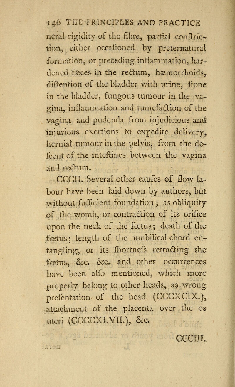 neral rigidity of the- fibre, partial canflric- tion-j • either occafioned by preternatural formrvtion, or preceding infiammationj har- dened feces in the rectum, hsemorrhoids, diftention of the bladder with urine, ftone in the bladder, fungous tumour in the va- gina, inflammation and tumefad:ion of the vagina and pudenda from injudicious and injurious exertions to expedite delivery,, hernial tumour in the pelvis, from the de- fcent of the inteftines between the vagina and red:um* CCGII. Several other caufes of flow la- bour have been kid down by authors, but without fuffic^ent foundation ; as obliquity of the womb, or contradxion of its orifice upon the neck of the foetus; death of the foetus; length of the umbilical chord en- tanp^ling, or its fhortnels retracing the foetus, &c. &c^ and other occurrences have been alfo mentioned, whick more properly belong to other heads, as wrong prefentation of the head (CCCXGIX.), attachment of the placenta over the o^ Bteii (CCCGXLVIL).> &c. ' cccm.