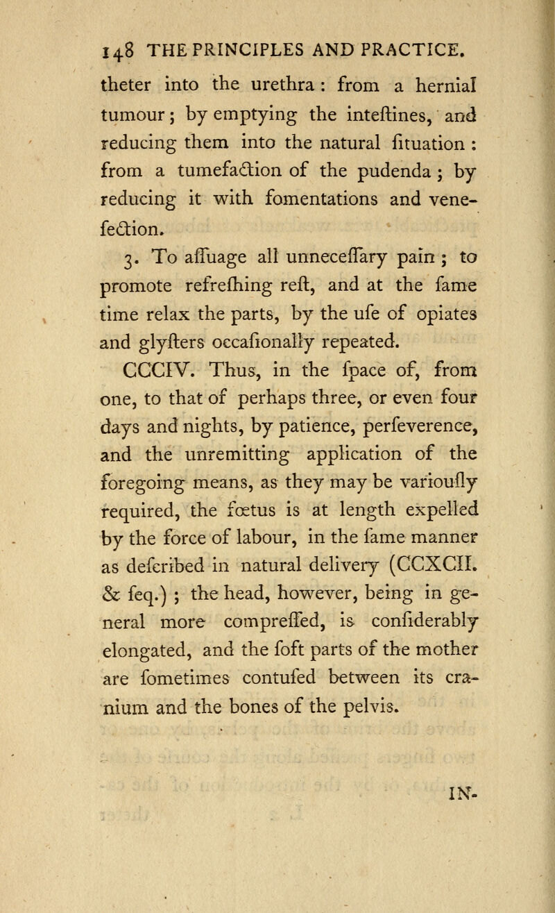 theter into the urethra : from a hernial tumour; by emptying the inteftines, and reducing them into the natural fituation : from a tumefaction of the pudenda; by reducing it with fomentations and vene« feftion. 3. To affuage all unneceflary pain ; to promote refrefliing reft, and at the fame time relax the parts, by the ufe of opiates and glyfters oecafionally repeated. CCCIV. Thus, in the fpace of, from one, to that of perhaps three, or even four days and nights, by patience, perfeverence, and the unremitting application of the foregoing means, as they may be varioufly required, the foetus is at length expelled by the force of labour, in the fame manner as deferibed in natural deliveiy (CCXCIL & feq.) ; the head, however, being in ge- neral more compreffed, is confiderably elongated, and the foft parts of the mother are fometimes contufed between its cra- nium and the bones of the pelvis. IN.