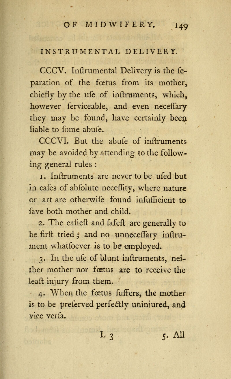 INSTRUMENTAL DELIVERY. CCCV, Inftrumental Delivery is the re- paration of the foetus from its mother, chiefly by the ufe of inftrtmients, which, however ferviceable, and even neceflary they may be found, have certainly beep liable to fome abufe. CCCVL But the abufe of inftruments may be avoided by attending to the follow- ing general rules : I. Inftruments are never to be ufed but in cafes of abfolute neceflity, where nature or art are otherwife found infuflicient to fave both mother and child. 2* The eafieft and fafeft are generally to be firft tried; and no unneceflary inftru- ment whatfoever is to be employed. 3. In the ufe of blunt inftruments, nei- ther mother nor foetus are to receive the kaft injury from them. ' 4. When the foetus fuffers, the mother is to be preferved perfedly uniniured, an^ It'ice verfa. L 3 5- All