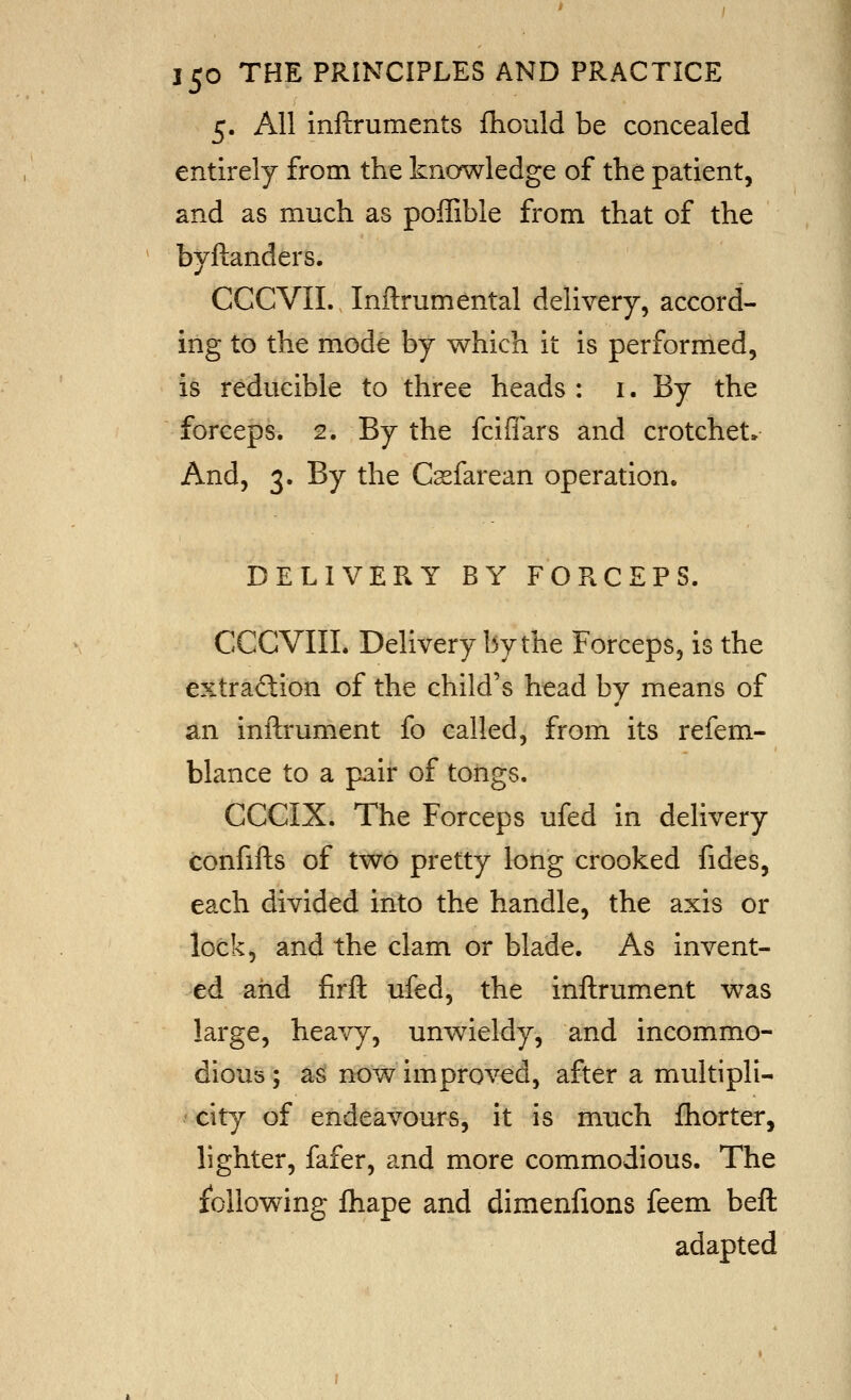 5. All inftruments fhould be concealed entirely from the knowledge of the patient, and as much as poffible from that of the , 1 byftanders. CCCVII. Inftrumental delivery, accord- ing to the mode by which it is performed, is reducible to three heads : i. By the forceps. 2. By the fciflars and crotchet* And, 3. By the Cssfarean operation. DELIVERY BY FORCEPS. CGCVIIL Delivery by the Forceps, is the extraftion of the child's head by means of an inftrument fo called, from its refem- blance to a pair of torigs. CCCIX. The Forceps ufed in delivery confifts of two pretty long crooked fides, each divided into the handle, the axis or lock, and the clam or blade. As invent- ed and firft ufed, the inftrum.ent was large, heavy, unwieldy, and incommo- dious; as now improved, after a multipli- city of endeavours, it is much fhorter, lighter, fafer, and more commodious. The following fhape and dimenfions feem beft adapted