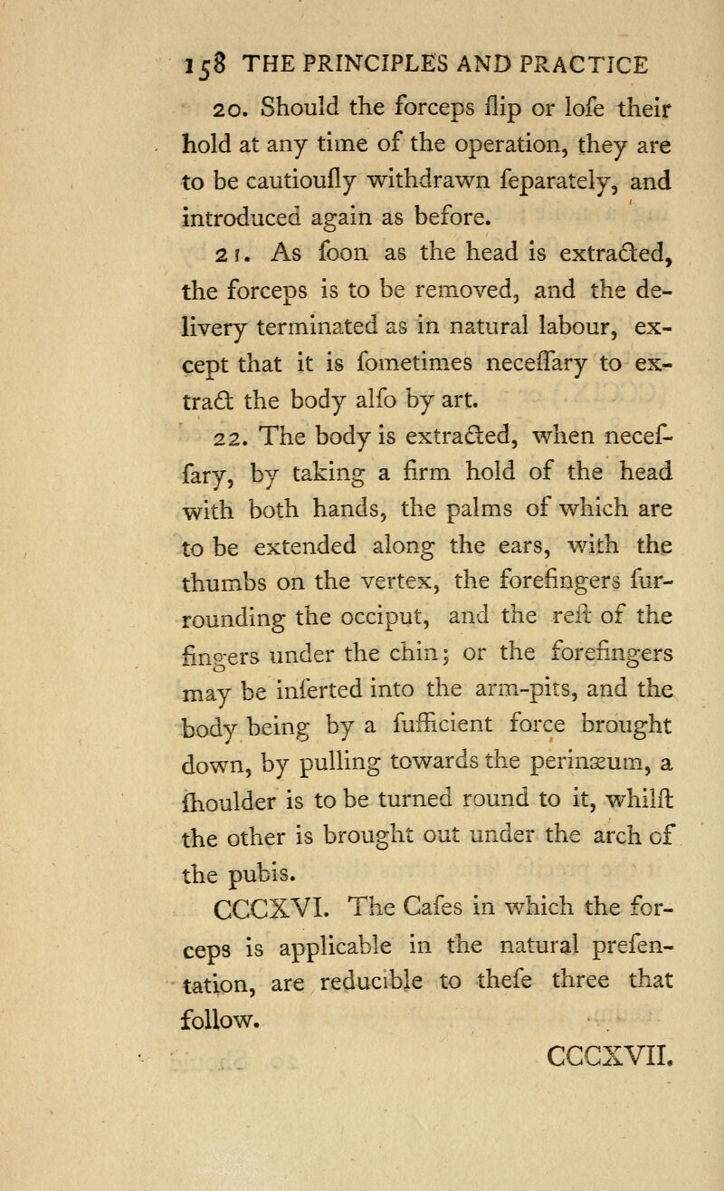 20. Should the forceps flip or lofe their hold at any time of the operation, they are to be cautioufly withdrawn feparately, and introduced again as before. 2 f. As foon as the head is extraded, the forceps is to be removed, and the de- livery terminated as in natural labour, ex- cept that it is fometimes neceffary to ex- trad the body alfo by art. 22. The body is extraded, when necef- fary, by taking a firm hold of the head with both hands, the palms of which are to be extended along the ears, with the thumbs on the vertex, the forefingers fur- rounding the occiput, and the reii of the fingers under the chin; or the forefingers may be inferted into the arm-pits, and the body being by a fafRcient force brought down, by pulling towards the perinisum, a fhoulder is to be turned round to it, whilft the other is brought out under the arch of the pubis. CCCXVI. The Cafes in which the for- ceps is applicable in the natural prefen- tation, are reducible to thefe three that follow. CCCXVIL