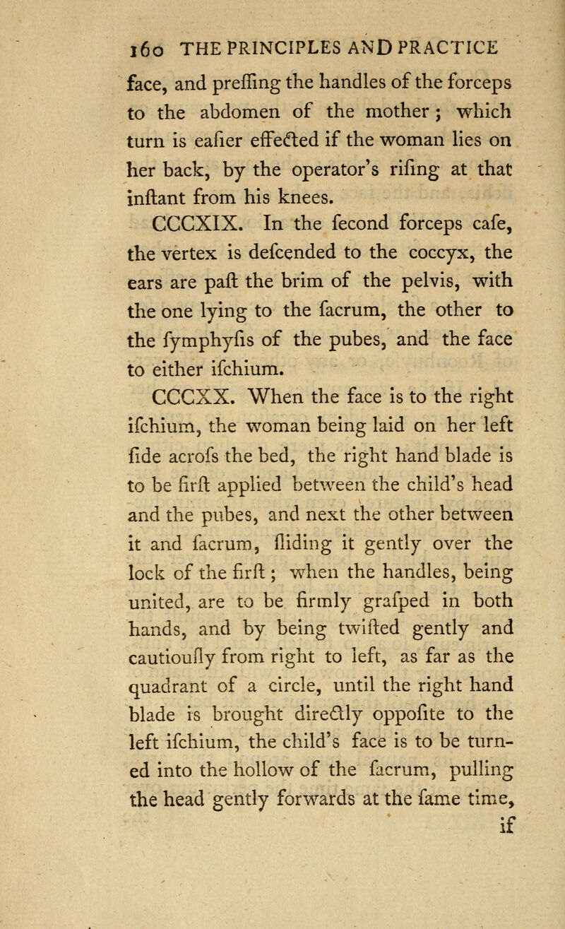 face, and preffing the handles of the forceps to the abdomen of the mother; which turn is eafier effedled if the woman Hes on her back, by the operator's rifing at that inftant from his knees. CCCXIX. In the fecond forceps cafe, the vertex is defcended to the coccyx, the ears are pall the brim of the pelvis, with the one lying to the facrum, the other to the fymphyfis of the pubes, and the face to either ifchium. CCCXX. When the face is to the right ifchium, the woman being laid on her left fide acrofs the bed, the right hand blade is to be firft applied between the child's head and the pubes, and next the other between It and facrum, Aiding it gently over the lock of the firft ; when the handles, being united, are to be firmly grafped in both hands, and by being twifted gently and cautioufly from right to left, as far as the quadrant of a circle, until the right hand blade is brought diredly oppofite to the left ifchium, the child's face is to be turn- ed into the hollow of the facrum, pulling the head gently forwards at the fame time, if