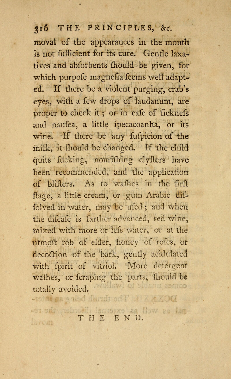 moval of the appearances m the mouth is not fufficient for its cure. Gentle laxa- tives and abforbents fhould be given, for which purpofe magnefia feems well adapt-^ ed. If there be a violent purging, crab's eyas, with a few drops of laudanum, are proper to chfeck it; or iti cafe of ficknefs and naufea^ a little ipecacoanha, or its wine* If there be any fufpicion of the milk, it ihould be changed. If the child quits fucking, nourilhing clyfters have been recommended, and the applicatioa cf blifters. As to waihes in the lirft feg'e, a little cream, or gum Arabic dif- folved in water, may be ufed ; and when the difeafe is farther advanced, red wine, mixed with more or Ids water, or at the utmoft rob of elder, honey of rofes, or flecoQion of the 'bark, gently acidulated v/ith fpirit of vitriol. More detergent wafhes, or fcraping the parts, fhould be totally avoided. THE END.