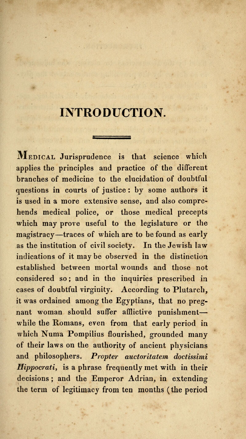 INTRODUCTION. JVIedical Jurisprudence is that science which applies the principles and practice of the different branches of medicine to the elucidation of doubtful questions in courts of justice : by some authors it is used in a more extensive sense, and also compre- hends medical police, or those medical precepts which may prove useful to the legislature or the magistracy—traces of which are to be found as early as the institution of civil society. In the Jewish law indications of it may be observed in the distinction established between mortal wounds and those not considered so; and in the inquiries prescribed in cases of doubtful virginity. According to Plutarch, it was ordained among the Egyptians, that no preg- nant woman should suffer aflBictive punishment— while the Romans, even from that early period in which Numa Pompilius flourished, grounded many of their laws on the authority of ancient physicians and philosophers. Propter auctorltatem doctissimi Hippocrati, is a phrase frequently met with in their decisions; and the Emperor Adrian, in extending the term of legitimacy from ten months (the period