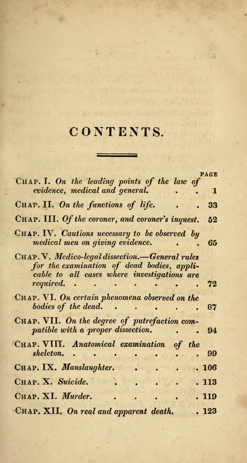 CONTENTS, PAGE Chap. I. On the leading points of the law of evidence, medical and general, . , 1 Chap. II. On the functions of life, , . 33 Chap. III. Of the coroner, and coroner's inquest, 52 Chap. IV. Cautions necessary to be observed by medical men on giving evidence, , , 65 C H A P. V. Medico- legal dissection,—Genera I rules for the examination of dead bodies, appli cable to all cases where investigations are required, ....... 72 Chap. VI. On certain phenomena observed on the bodies of the dead, . . . . .87 Chap. VII. On the degree of putrefaction com- patible with a proper dissection. , . 94 Chap. VIH. Anatomical examination of the skeleton, ....... 99 Chap. IX. Manslaughter. . . . . 106 Chap. X. Suicide, 113 Chap. XI. Murder, 119 Chap. XII. On real and apparent death, . 123