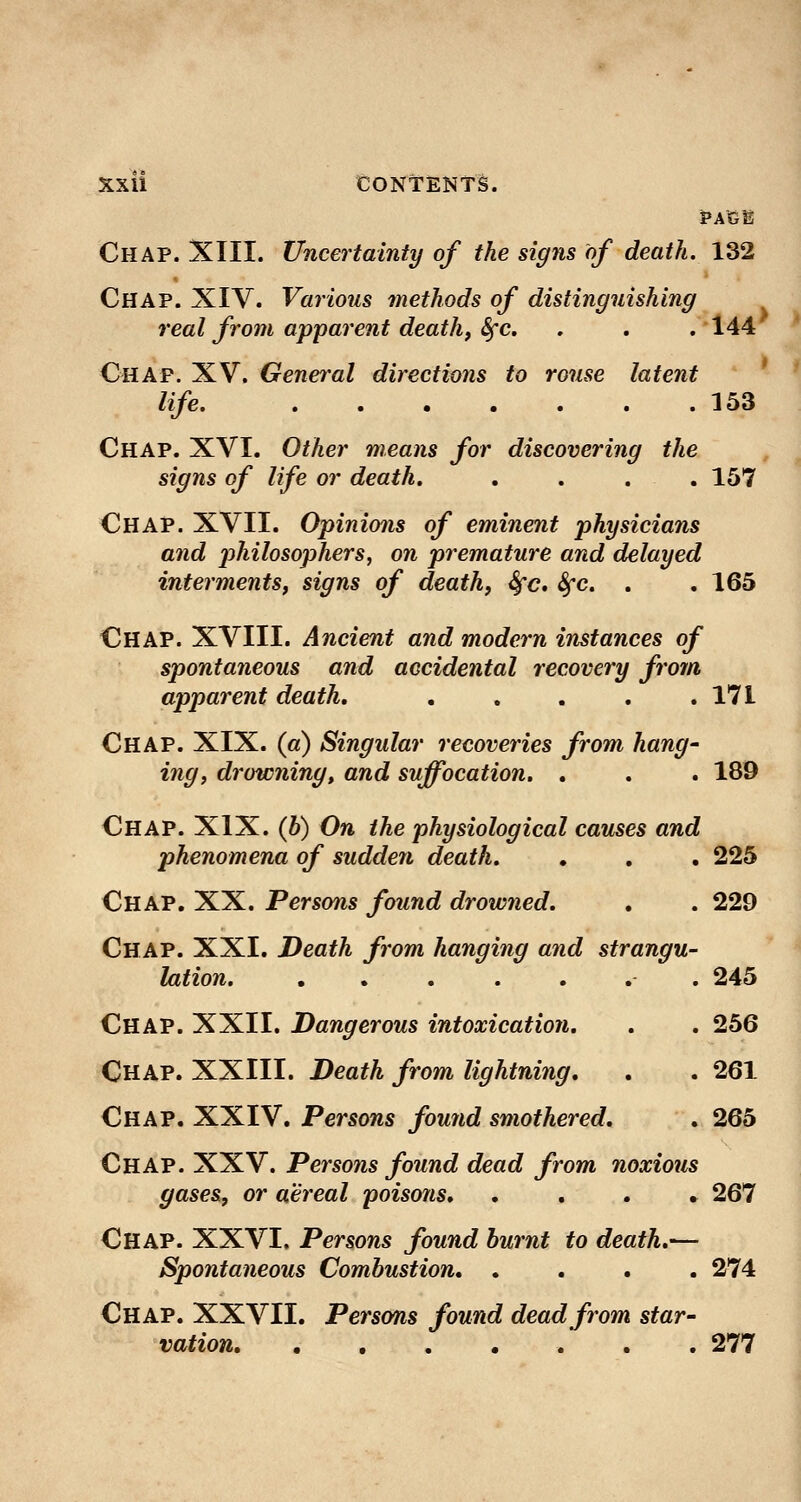 Chap. XIII. Uncertainty of the signs of death. 132 Chap. XIV. Various methods of distinguishing real from apparent death, &fc. . . . 144 Ohap. XV. General directions to rouse latent life. , .153 Chap. XVI. Other means for discovering the signs of life or death, .... 157 Chap. XVII. Opinions of eminent physicians and philosophers, on premature and delayed interments, signs of death, Sfc, Sfc. . .165 Chap. XVIII. Ancient and modern instances of spontaneous and accidental recovery from apparent death, . . . , .171 Chap. XIX. («) Singular recoveries from hang- ing, disowning, and suffocation. . . . 189 Chap. XIX. (b) On the physiological causes and phenomena of sudden death. , , . 225 Chap. XX. Persons found drowned. , . 229 Chap. XXI. Death from hanging and strangu- lation. ....... 245 Chap. XXII. Dangerous intoxication, . . 256 Chap. XXIII. Death from lightning, . . 261 Chap. XXIV. Persons found smothered, . 265 Chap. XXV. Persons found dead from noxious gases, or aereal poisons, ...» 267 Chap. XXVI. Persons found burnt to death,— Spontaneous Combustion, .... 274 Chap. XXVII. Persons found dead from star- vation ... 277