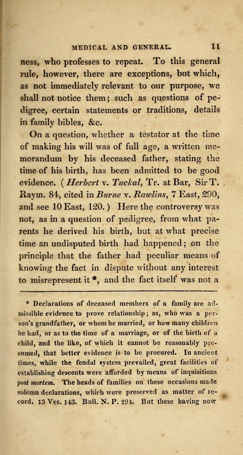 ness, who professes to repeat. To this general rule, however, there are exceptions, but which, as not immediately relevant to our purpose, we shall not notice them; such as questions of pe- digree, certain statements or traditions, details in family bibles, &;c. On a question, whether a testator at the time of making his will was of full age, a written me- morandum by his deceased father, stating the time of his birth, has been admitted to be good evidence. ( Herbert v. Tuclal, Tr. at Bar, Sir T. Raym. 84, cited in Biirne v. Rawlins, 7 East, 290, and see 10 East, 120.) Here the controversy was not, as in a question of pedigree, from what pa- rents he derived his birth, but at what precise time an undisputed birth had happened; on the principle that the father had peculiar means of knowing the fact in dispute without any interest to misrepresent it *, and the fact itself was not a * Declarations of deceased members of a family are ad- missible evidence to prove relationship; as, who was a per- son's grandfather, or whom he married, or how many children he had, or as to the time of a marriage, or of the birth of a child, and the like, of which it cannot be reasonably pre- sumed, that better evidence is to be procured. In ancient times, while the feudal system prevailed, great facilities of establishing descents were afforded by means of inquisitions post mortem. The heads of families on these occasions made solemn declarations, which were preserved as matter of re- cord. 13 Ves. 143. Bull. N. P. 294. But these having now