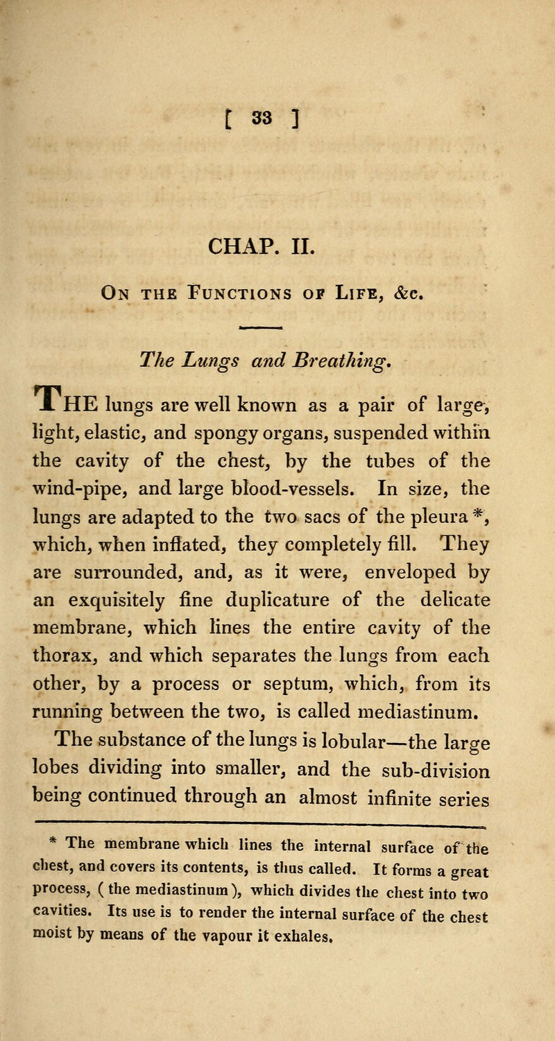 CHAP. II. On the Functions of Life, &e. The Lungs and Breathing, JL he lungs are well known as a pair of large, light, elastic, and spongy organs, suspended within the cavity of the chest, by the tubes of the wind-pipe, and large blood-vessels. In size, the lungs are adapted to the two sacs of the pleura *, which, when inflated, they completely fill. They are surrounded, and, as it were, enveloped by an exquisitely fine duplicature of the delicate membrane, which lines the entire cavity of the thorax, and which separates the lungs from each other, by a process or septum, which, from its running between the two, is called mediastinum. The substance of the lungs is lobular—the large lobes dividing into smaller, and the sub-division being continued through an almost infinite series * The membrane which lines the internal surface of the chest, and covers its contents, is thus called. It forms a great process, ( the mediastinum), which divides the chest into two cavities. Its use is to render the internal surface of the chest moist by means of the vapour it exhales.