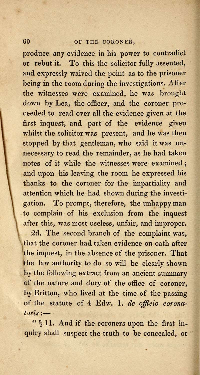 produce any evidence in his power to contradict or rebut it. To this the solicitor fully assented, and expressly waived the point as to the prisoner being in the room during the investigations. After the witnesses were examined, he w^as brought down by Lea, the officer, and the coroner pro- ceeded to read over all the evidence given at the first inquest, and part of the evidence given whilst the solicitor was present, and he was then stopped by that gentleman, who said it was un- necessary to read the remainder, as he had taken notes of it while the witnesses were examined; and upon his leaving the room he expressed his thanks to the coroner for the impartiality and attention which he had shown during the investi- gation. To prompt, therefore, the unhappy man to complain of his exclusion from the inquest after this, was most useless, unfair, and improper. £d. The second branch of the complaint was, that the coroner had taken evidence on oath after jthe inquest, in the absence of the prisoner. That the law authority to do so will be clearly shown by the following extract from an ancient summary of the nature and duty of the office of coroner, by Britton, who lived at the time of the passing of the statute of 4 Edw. 1. de officio corona- toris:—  § 11. And if the coroners upon the first in- quiry shall suspect the truth to be concealed, or