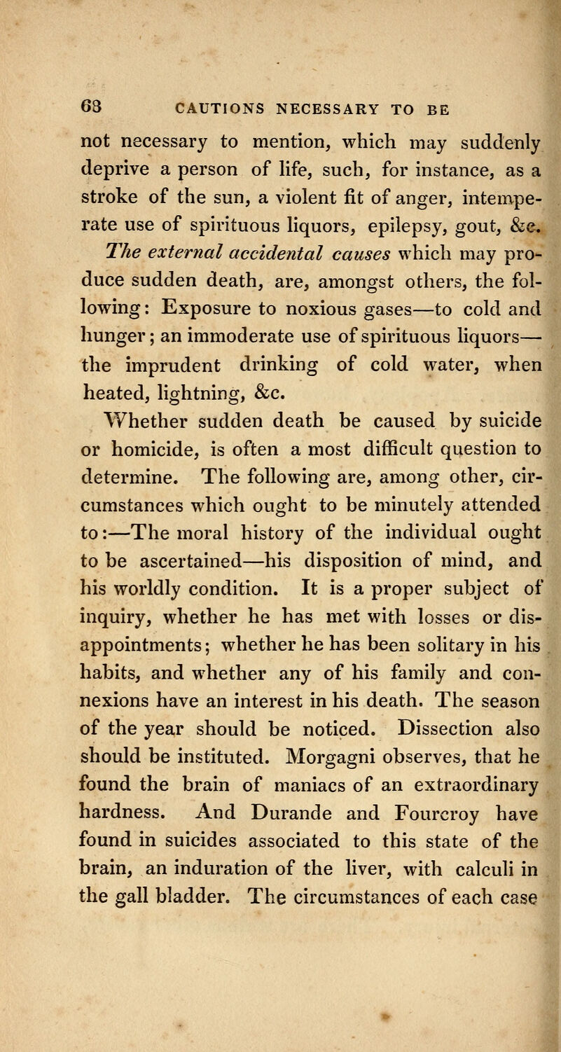 not necessary to mention, which may suddenly deprive a person of life, such, for instance, as a stroke of the sun, a violent fit of anger, intempe- rate use of spirituous liquors, epilepsy, gout, &e. Tlie external accidental causes which may pro- duce sudden death, are, amongst others, the fol- lowing : Exposure to noxious gases—to cold and hunger; an immoderate use of spirituous liquors— the imprudent drinking of cold water, when heated, lightning, &c. Whether sudden death be caused by suicide or homicide, is often a most difficult question to determine. The following are, among other, cir- cumstances which ought to be minutely attended to:—The moral history of the individual ought to be ascertained—his disposition of mind, and his worldly condition. It is a proper subject of inquiry, whether he has met with losses or dis- appointments; whether he has been solitary in his habits, and whether any of his family and con- nexions have an interest in his death. The season of the year should be noticed. Dissection also should be instituted. Morgagni observes, that he found the brain of maniacs of an extraordinary hardness. And Durande and Fourcroy have found in suicides associated to this state of the brain, an induration of the liver, with calculi in the gall bladder. The circumstances of each case