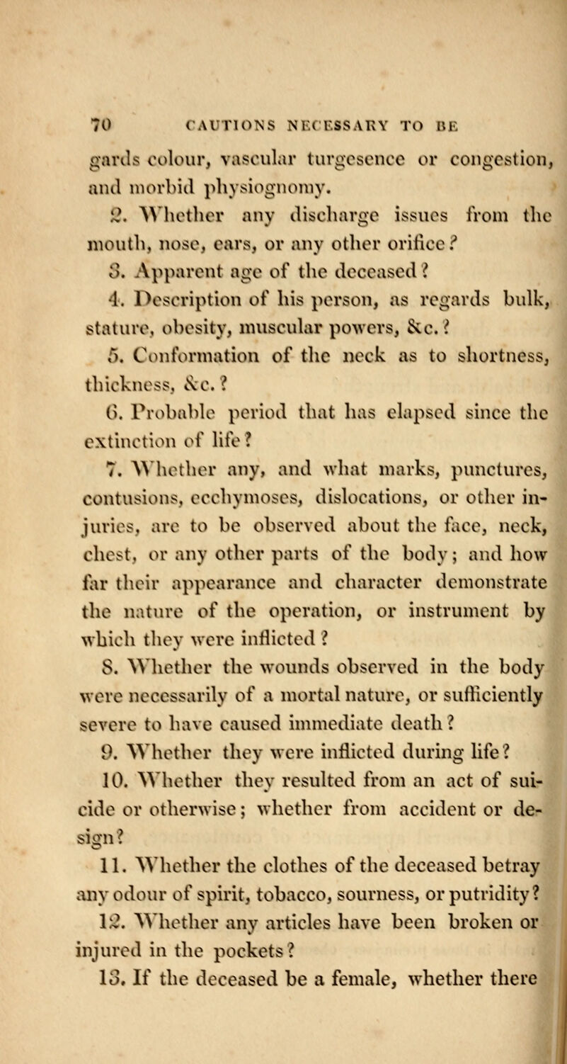 gards colour, vascular turgcscncc or congestion, and niovbitl physiognomy. i?. AN'hother any discharge issues from the mouth, nose, ears, or any other orifice ^ S. Apparent age of the deceased I 4. Description of his person, as regards bulk, stature, obesity, muscular powers, &c. ? 5. Conformation of the neck as to shortness, thickness, ^c. ? (). Probable period that has elapsed since the extinction of life ? 7. AMiether any, and what marks, punctures, contusions, ecchymoses, dislocations, or other in- juries, are to be observed about the fiice, neck, chest, or any other parts of the body; and how far their appearance and character demonstrate the nature of the operation, or instrument by which they were inflicted I 8. AVhether the wounds observed in the body were necessarily of a mortal nature, or sufliciently severe to have caused immediate death ? 9. ^Vhether they were inflicted during life? 10. Whether they resulted from an act of sui- cide or otherwise; whether from accident or de- sign? 11. Whether the clothes of the deceased betray any odour of spirit, tobacco, sourness, or putridity? 1:^. AMiother any articles have been broken or injured in the pockets? 13. If the deceased be a female, whether there