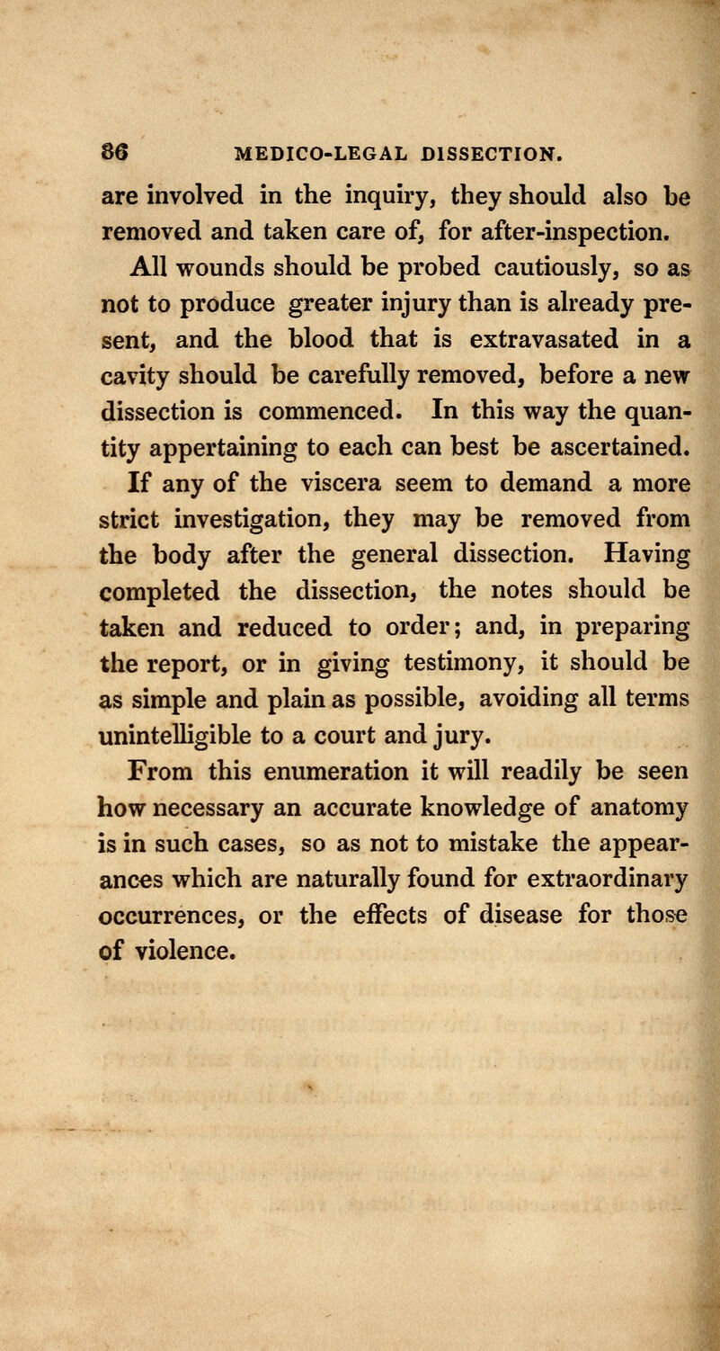 are involved in the inquiry, they should also be removed and taken care of, for after-inspection. All wounds should be probed cautiously, so as not to produce greater injury than is already pre- sent, and the blood that is extravasated in a cavity should be carefully removed, before a new dissection is commenced. In this way the quan- tity appertaining to each can best be ascertained. If any of the viscera seem to demand a more strict investigation, they may be removed from the body after the general dissection. Having completed the dissection, the notes should be taken and reduced to order; and, in preparing the report, or in giving testimony, it should be as simple and plain as possible, avoiding all terms uninteUigible to a court and jury. From this enumeration it will readily be seen how necessary an accurate knowledge of anatomy is in such cases, so as not to mistake the appear- ances which are naturally found for extraordinary occurrences, or the effects of disease for thos« of violence.