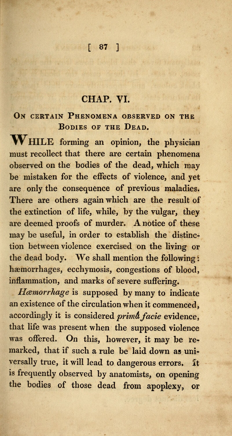 CHAP. VI. On certain Phenomena observed on the Bodies of the Dead. tV HILE forming an opinion, the physician must recollect that there are certain phenomena observed on the bodies of the dead, which may be mistaken for the effects of violence, and yet are only the consequence of previous maladies. There are others again which are the result of the extinction of life, while, by the vulgar, they are deemed proofs of murder. A notice of these may be useful, in order to establish the distinc- tion between violence exercised on the living or the dead body. We shall mention the following: haemorrhages, ecchymosis, congestions of blood, inflammation, and marks of severe suffering. Hcemorrhage is supposed by many to indicate an existence of the circulation when it commenced, accordingly it is considered primA facie evidence, that Hfe was present when the supposed violence was offered. On this, however, it may be re- marked, that if such a rule be laid down as uni- versally true, it will lead to dangerous errors. It is frequently observed by anatomists, on opening the bodies of those dead from apoplexy, or