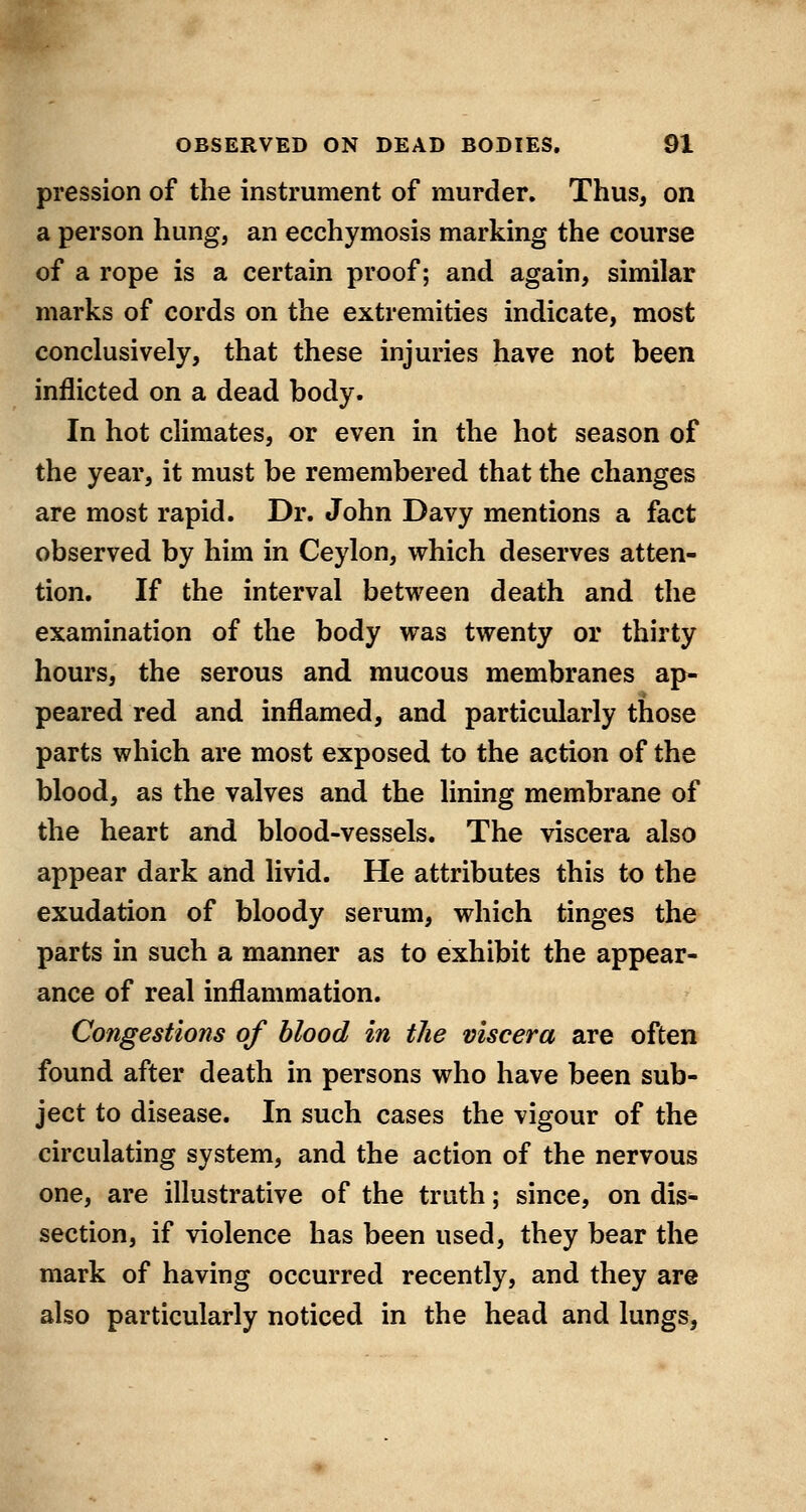 pression of the instrument of murder. Thus, on a person hung, an ecchymosis marking the course of a rope is a certain proof; and again, similar marks of cords on the extremities indicate, most conclusively, that these injuries have not been inflicted on a dead body. In hot climates, or even in the hot season of the year, it must be remembered that the changes are most rapid. Dr. John Davy mentions a fact observed by him in Ceylon, which deserves atten- tion. If the interval between death and the examination of the body was twenty or thirty hours, the serous and mucous membranes ap- peared red and inflamed, and particularly those parts which are most exposed to the action of the blood, as the valves and the lining membrane of the heart and blood-vessels. The viscera also appear dark and livid. He attributes this to the exudation of bloody serum, which tinges the parts in such a manner as to exhibit the appear- ance of real inflammation. Congestions of blood in the viscera are often found after death in persons who have been sub- ject to disease. In such cases the vigour of the circulating system, and the action of the nervous one, are illustrative of the truth; since, on dis- section, if violence has been used, they bear the mark of having occurred recently, and they are also particularly noticed in the head and lungs,