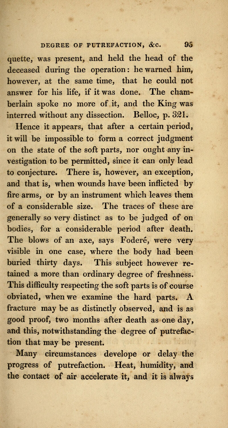 quette, was present, and held the head of the deceased during the operation: he warned him, however, at the same time, that he could not answer for his life, if it was done. The cham- berlain spoke no more of it, and the King was interred without any dissection. Belloc, p. 321. Hence it appears, that after a certain period, it will be impossible to form a correct judgment on the state of the soft parts, nor ought any in- vestigation to be permitted, since it can only lead to conjecture. There is, however, an exception, and that is, when wounds have been iniflicted by fire arms, or by an instrument which leaves them of a considerable size. The traces of these are generally so very distinct as to be judged of on bodies, for a considerable period after death. The blows of an axe, says Fodere, were very visible in one case, where the body had been buried thirty days. This subject however re- tained a more than ordinary degree of freshness. This difficulty respecting the soft parts is of course obviated, when we examine the hard parts, A fracture may be as distinctly observed, and is as good proof, two months after death as one day, and this, notwithstanding the degree of putrefeic- tion that may be present. Many circumstances develope or delay the progress of putrefaction. Heat, humidity, and the contact of air accelerate it, and it is always