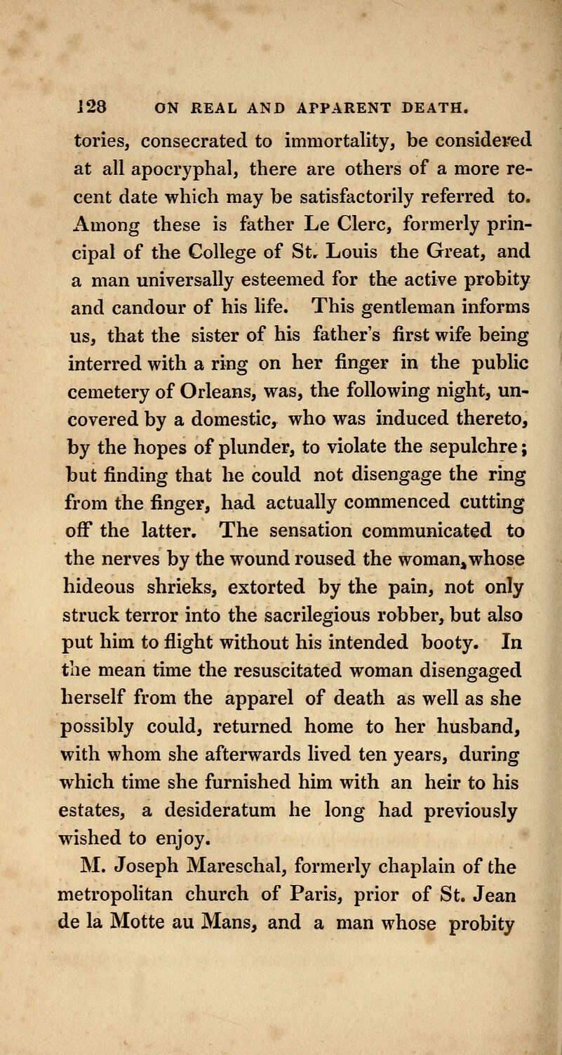 tories, consecrated to immortality, be considered at all apocryphal, there are others of a more re- cent date which may be satisfactorily referred to. Among these is father Le Clerc, formerly prin- cipal of the College of Str Louis the Great, and a man universally esteemed for the active probity and candour of his life. This gentleman informs us, that the sister of his father's first wife being interred with a ring on her finger in the public cemetery of Orleans, was, the following night, un- covered by a domestic, who was induced thereto, by the hopes of plunder, to violate the sepulchre; but finding that he could not disengage the ring from the finger, had actually commenced cutting off the latter. The sensation communicated to the nerves by the wound roused the woman,whose hideous shrieks, extorted by the pain, not only struck terror into the sacrilegious robber, but also put him to flight without his intended booty. In the mean time the resuscitated woman disengaged herself from the apparel of death as well as she possibly could, returned home to her husband, with whom she afterwards lived ten years, during which time she furnished him with an heir to his estates, a desideratum he long had previously wished to enjoy. M. Joseph Mareschal, formerly chaplain of the metropolitan church of Paris, prior of St. Jean de la Motte au Mans, and a man whose probity