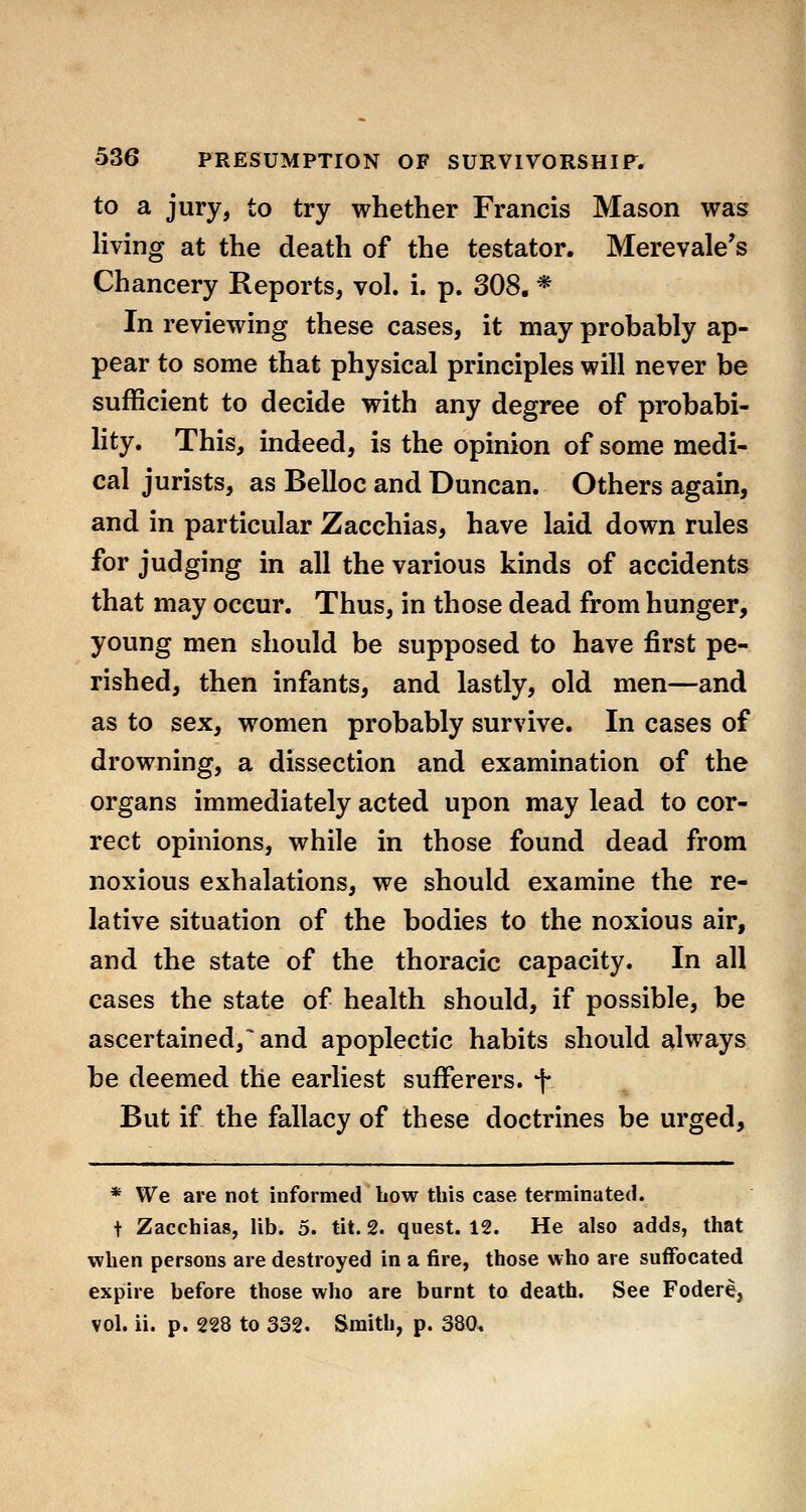 to a jury, to try whether Francis Mason was hving at the death of the testator. Merevale's Chancery Reports, vol. i. p. 308. * In reviewing these cases, it may probably ap- pear to some that physical principles will never be sufficient to decide with any degree of probabi- lity. This, indeed, is the opinion of some medi- cal jurists, as Belloc and Duncan. Others again, and in particular Zacchias, have laid down rules for judging in all the various kinds of accidents that may occur. Thus, in those dead from hunger, young men should be supposed to have first pe- rished, then infants, and lastly, old men—and as to sex, women probably survive. In cases of drowning, a dissection and examination of the organs immediately acted upon may lead to cor- rect opinions, while in those found dead from noxious exhalations, we should examine the re- lative situation of the bodies to the noxious air, and the state of the thoracic capacity. In all cases the state of health should, if possible, be ascertained,^ and apoplectic habits should £^lways be deemed the earliest sufferers, f But if the fallacy of these doctrines be urged, * We are not informed bow this case terminated. t Zacchias, lib. 5. tit. 2. quest. 12. He also adds, that when persons are destroyed in a fire, those who are suffocated expire before those who are burnt to death. See Fodere, vol. ii. p. 228 to 332. Smith, p. Sao,