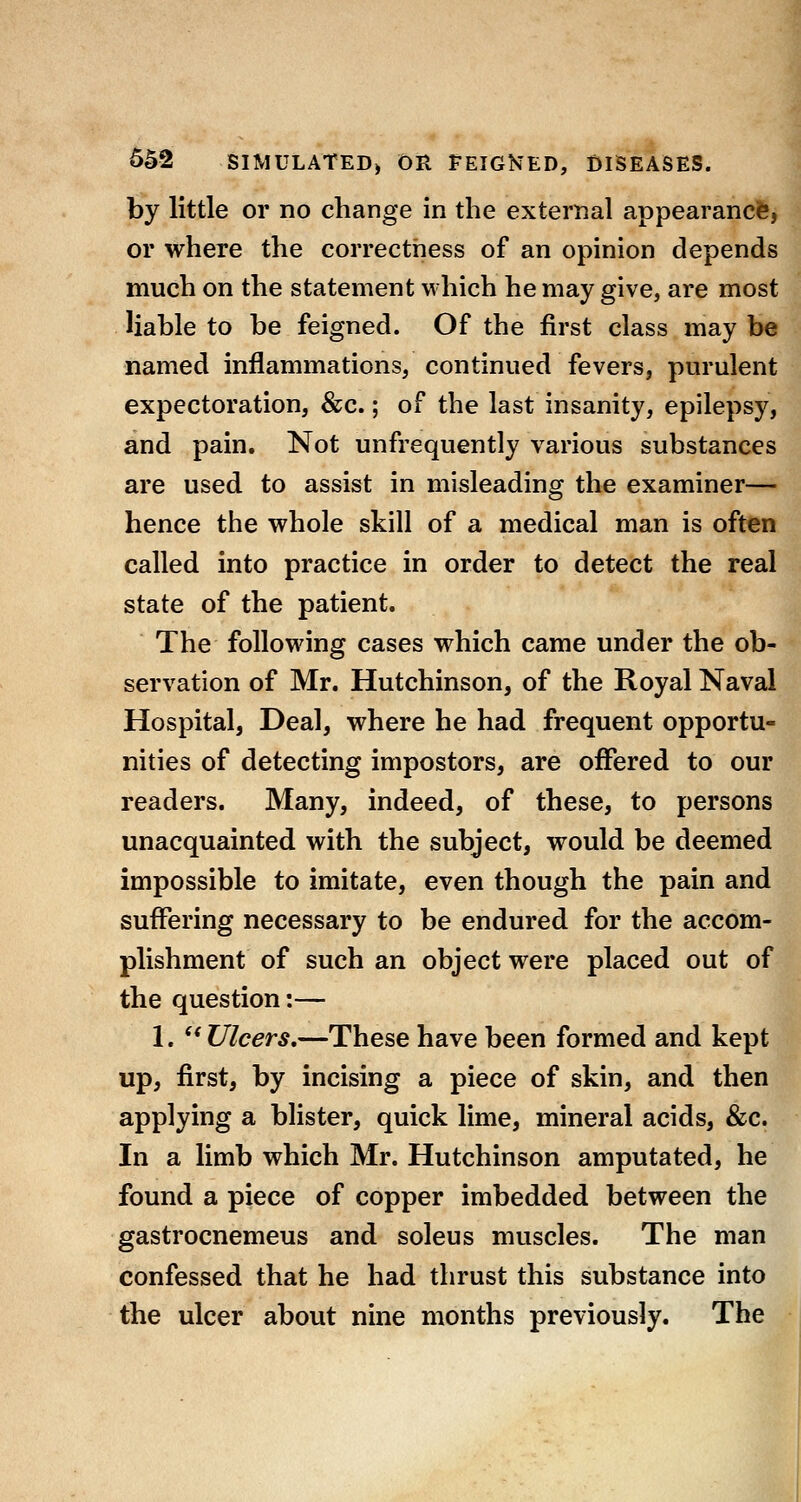 by little or no change in the external appearance, or where the correctness of an opinion depends much on the statement which he may give, are most liable to be feigned. Of the first class may be named inflammations, continued fevers, purulent expectoration, &c.; of the last insanity, epilepsy, and pain. Not unfrequently various substances are used to assist in misleading the examiner— hence the whole skill of a medical man is often called into practice in order to detect the real state of the patient. The following cases which came under the ob- servation of Mr. Hutchinson, of the Royal Naval Hospital, Deal, where he had frequent opportu- nities of detecting impostors, are offered to our readers. Many, indeed, of these, to persons unacquainted with the subject, would be deemed impossible to imitate, even though the pain and suffering necessary to be endured for the accom- plishment of such an object were placed out of the question:— 1.  Ulcers,—These have been formed and kept up, first, by incising a piece of skin, and then applying a blister, quick lime, mineral acids, &c. In a limb which Mr. Hutchinson amputated, he found a piece of copper imbedded between the gastrocnemeus and soleus muscles. The man confessed that he had thrust this substance into the ulcer about nine months previously. The