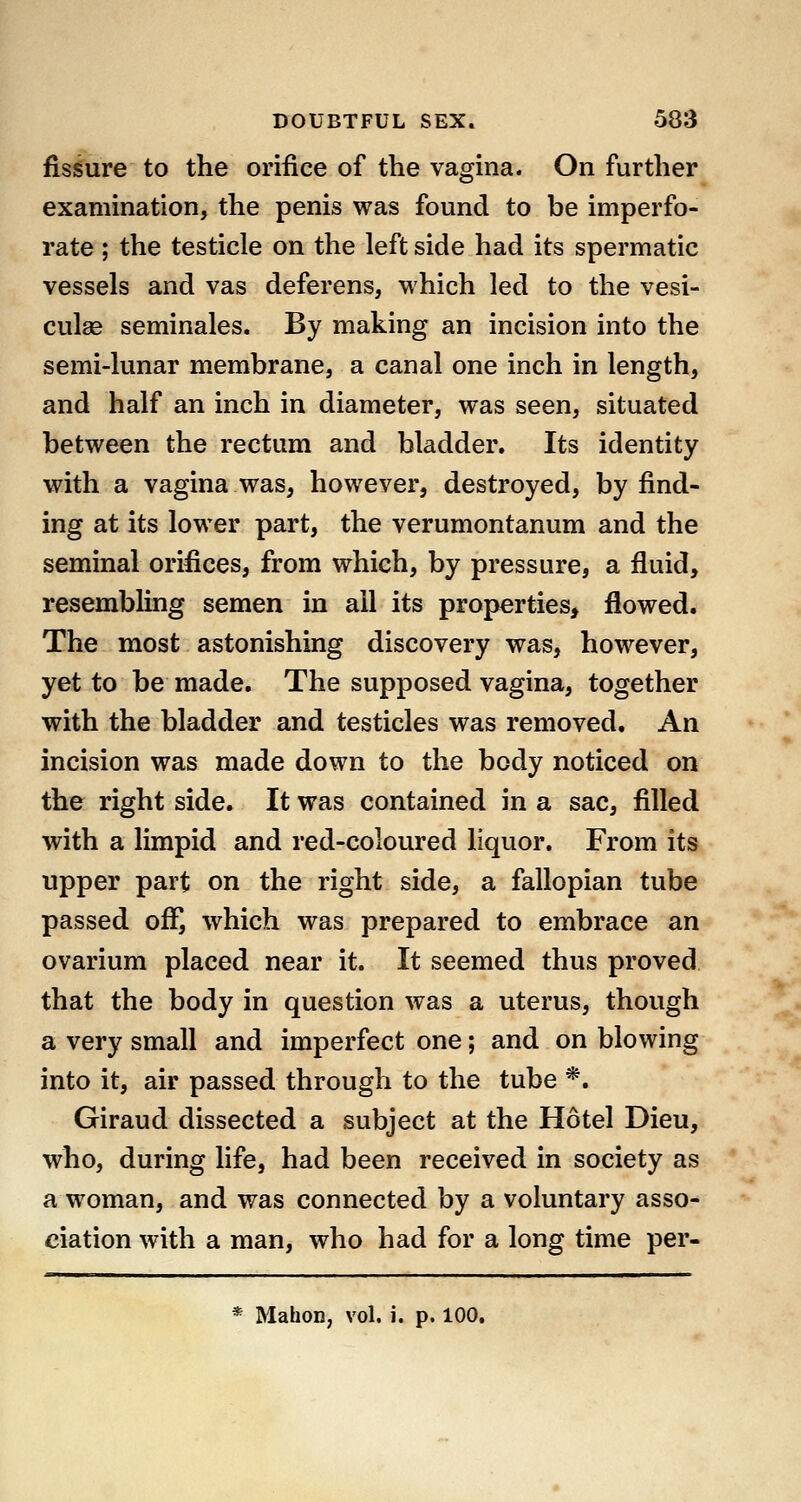 fissure to the orifice of the vagina. On further examination, the penis was found to be imperfo- rate ; the testicle on the left side had its spermatic vessels and vas deferens, which led to the vesi- culse seminales. By making an incision into the semi-lunar membrane, a canal one inch in length, and half an inch in diameter, was seen, situated between the rectum and bladder. Its identity with a vagina was, however, destroyed, by find- ing at its lower part, the verumontanum and the seminal orifices, from which, by pressure, a fluid, resembling semen in all its properties, jSowed. The most astonishing discovery was, however, yet to be made. The supposed vagina, together with the bladder and testicles was removed. An incision was made down to the body noticed on the right side. It was contained in a sac, filled with a limpid and red-coloured liquor. From its upper part on the right side, a fallopian tube passed off, which was prepared to embrace an ovarium placed near it. It seemed thus proved that the body in question was a uterus, though a very small and imperfect one; and on blowing into it, air passed through to the tube *. Giraud dissected a subject at the Hotel Dieu, who, during life, had been received in society as a woman, and was connected by a voluntary asso- ciation with a man, who had for a long time per- * Mahon, vol. i. p. 100,