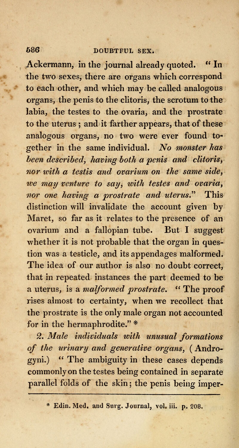 Ackermann, in the journal already quoted.  In the two sexes, there are organs which correspond to each other, and which may be called analogous organs, the penis to the clitoris, the scrotum to the labia, the testes to the ovaria, and the prostrate to the uterus ; and it farther appears, that of these analogous organs, no two were ever found to- gether in the same individual. No monster lias been described, having both a penis and clitoris, nor with a testis and ovarium on the same side, we may venture to say, with testes and ovaria, Qior one having a prostrate and uterus,^'' This distinction will invalidate the account given by Maret, so far as it relates to the presence of an ovarium and a fallopian tube. But I suggest whether it is not probable that the organ in ques- tion was a testicle, and its appendages malformed. The idea of our author is also no doubt correct, that in repeated instances the part deemed to be a uterus, is a malformed prostrate.  The proof rises almost to certainty, when we recollect that the prostrate is the only male organ not accounted for in the hermaphrodite. * 2. Male individuals with unusual formations of the urinary and generative organs, (Andro- gyni.)  The ambiguity in these cases depends commonly on the testes being contained in separate parallel folds of the skin; the penis being imper- * Edin. Med, and Surg. Journal, vol, iii. p. 208.