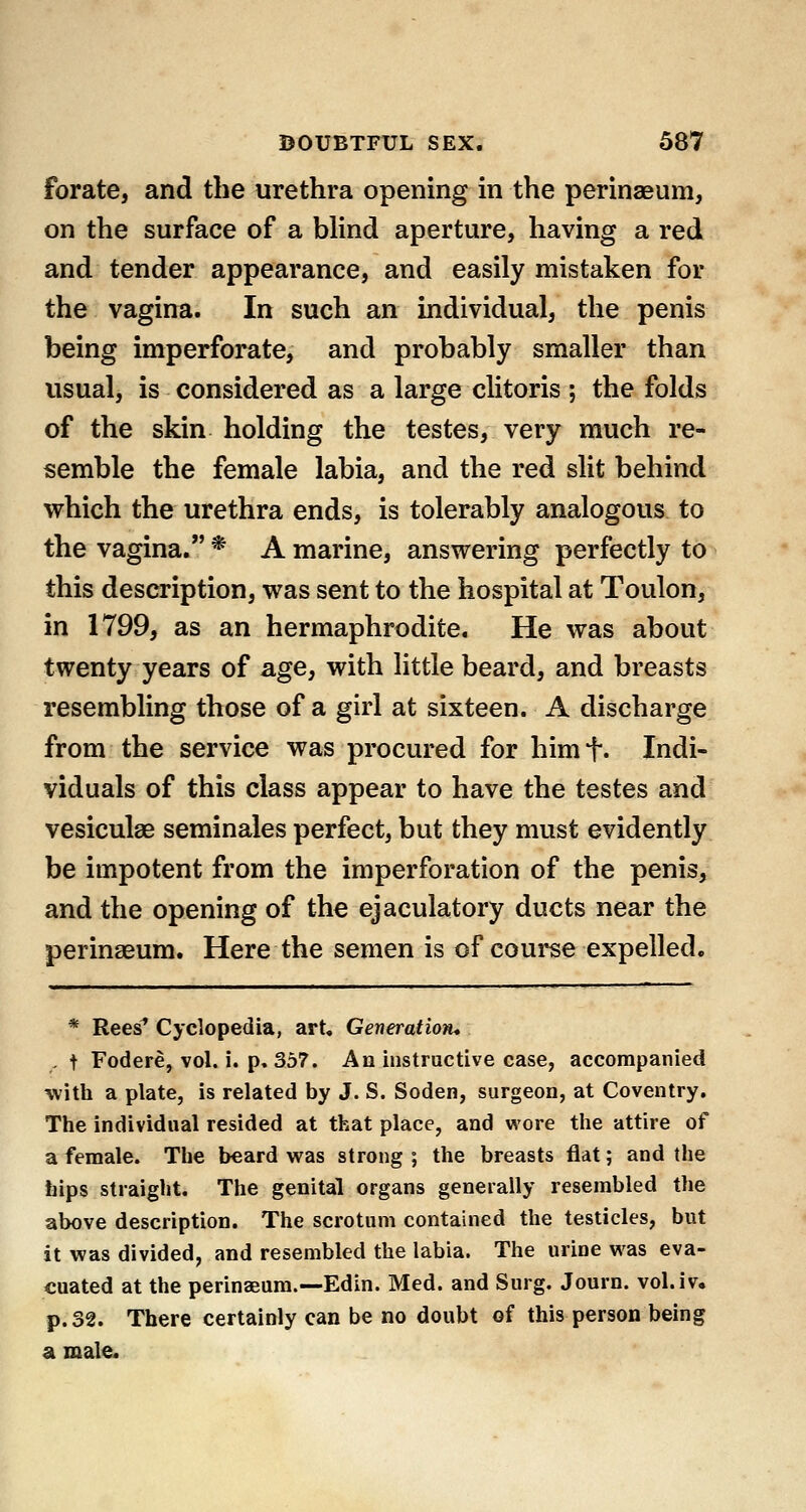 forate, and the urethra opening in the perinaeum, on the surface of a blind aperture, having a red and tender appearance, and easily mistaken for the vagina. In such an individual, the penis being imperforate, and probably smaller than usual, is considered as a large clitoris ; the folds of the skin holding the testes, very much re- semble the female labia, and the red slit behind which the urethra ends, is tolerably analogous to the vagina. * A marine, answering perfectly to this description, was sent to the hospital at Toulon, in 1799, as an hermaphrodite. He was about twenty years of age, with little beard, and breasts resembling those of a girl at sixteen. A discharge from the service was procured for himf. Indi- viduals of this class appear to have the testes and vesiculae seminales perfect, but they must evidently be impotent from the imperforation of the penis, and the opening of the ejaculatory ducts near the perinaeum. Here the semen is of course expelled. * Rees* Cyclopedia, art. Generation* . t Fodere, vol. i. p. 357. An instructive case, accompanied •with a plate, is related by J. S. Soden, surgeon, at Coventry, The individual resided at that place, and wore the attire of a female. The beard was strong ; the breasts flat; and the hips straight. The genital organs generally resembled the above description. The scrotum contained the testicles, but it was divided, and resembled the labia. The urine was eva- cuated at the perinaeum.—Edin. Med. and Surg. Journ. vol.iv. p. 32. There certainly can be no doubt of this person being a male.