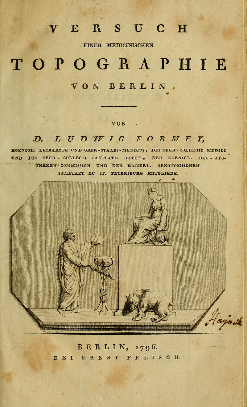 VERSUCH EINER MEDICINISCHEN TOPOGRAPHIE VON BERLIN VON n. LUDWIG FORMET, KOEKier/. liEIBARZTE T.TKD OBER-STAABS-MEDICUS, DES OBEFi - COLLEGII MEDICI WND DES OBER - COLLEGIl SA>riTATIS RATHE , DER KOENIGL, HOF - APO« ~ THEKEN .COMMISSIÖTT TTITD DER KAISERC. OEKO:^0MI5CHE:f SOCIEX^VST ZU ST. VETSRSBCRG ^ITGIilSDE. BERLIN, 1796. BEI ERNST FEjLISCH.