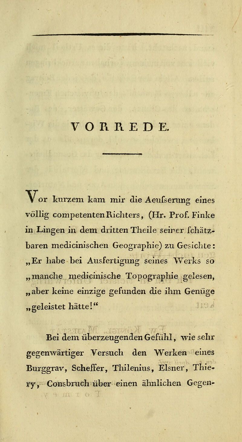 VORREDE. V or kurzem kam mir die Aeufserung eines völlig competentenRichters, (Hn Prof. Finke in Lingen in dem dritten Theileseir er fchätz- baren medicinischeii Geographie) zu Gesichte: „Er habe bei Ausfertigiuig seines Werks so „manche medizinische Topographie gelesen, „aber keine einzige gefunden die ihm Genüge „ geleistet hätte! Bei dem überzeugenden Gefühl, wie sehr gegeniyärtiger Versuch den Werken eines Burggrav, Scheifer, Thilenius, Eisner, Thie- yyy-'Consbruch über einen ähnlichen Gegen-