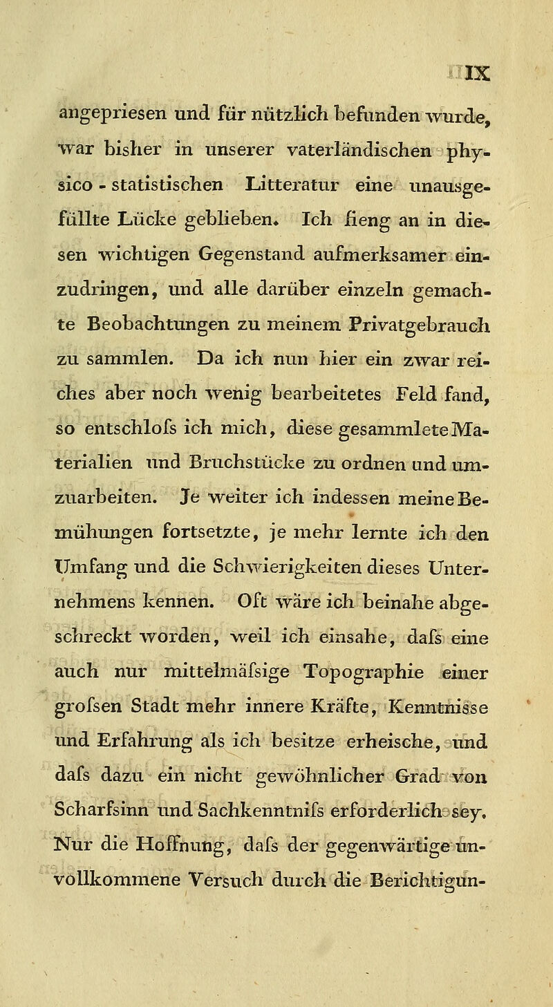 angepriesen und für nützlich befunden wurde, war bisher in unserer vaterländischen phy:- sico - statistischen Litteratur eine unausge- füllte Lücke geblieben» Ich fieng an in die- sen wichtigen Gegenstand aufmerksamer ein- zudringen, und alle darüber einzeln gemach- te Beobachtungen zu meinem Privatgebrauch zu sammlen. Da ich nun hier ein zwar rei- ches aber noch wehig bearbeitetes Feld fand, so etitschlofs ich mich, diese gesammleteMa- terialien und Bruchstücke zu ordnen und um- zuarbeiten. Je weiter ich indessen meine Be- mühungen fortsetzte, je mehr lernte ich den Umfang und die Schwierigkeiten dieses Unter- nehmens kennen. Oft wäre ich beinahe abge- schreckt worden, weil ich einsähe, dafs eine auch nur mittelmäfsige Topographie kkmr grofsen Stadt mehr innere Kräfte, Kenntnisse und Erfahrung als ich besitze erheische, und dafs dazu ein nicht gewöhnlicher Grad-r^n Scharfsinn und Sachkenntnifs erforderlich sey. Nur die Hoffnung, dafs der gegenwärtige un- vollkommene Versuch durch die Berichtisun-