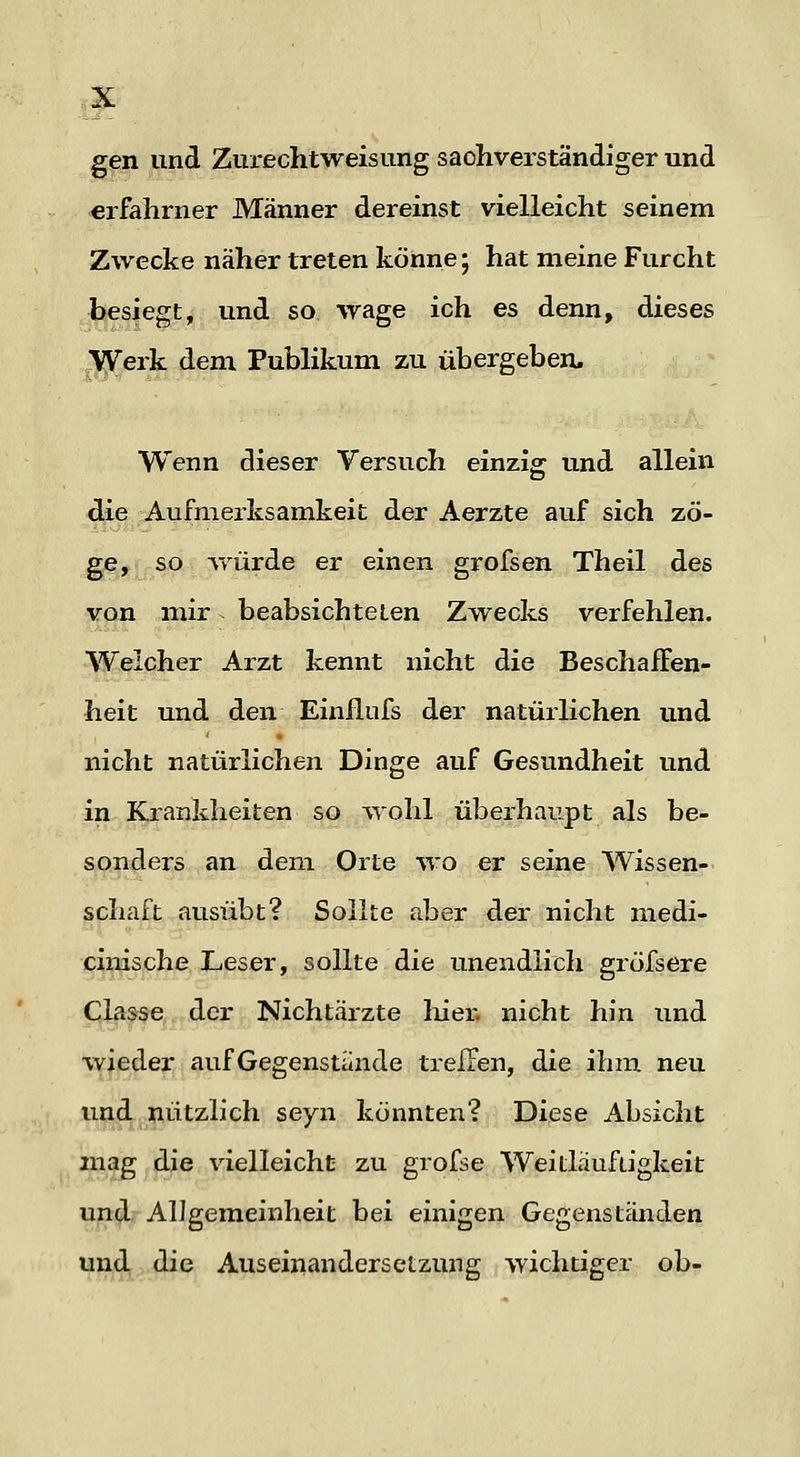 gen und Zurechtweisung sachverständiger und erfahrner Männer dereinst vielleicht seinem Zwecke näher treten könne; hat meine Furcht besiegt, und so wage ich es denn, dieses Werk dem Publikum zu übergeben. Wenn dieser Versuch einzig und allein die Aufmerksamkeit der Aerzte auf sich zö- ge, so AYÜrde er einen grofsen Theil des von mir beabsichteten Zwecks verfehlen. Welcher Arzt kennt nicht die Beschaffen- heit und den Einflnfs der natürlichen und nicht natürlichen Dinge auf Gesundheit und in Krankheiten so ^rolil überhaupt als be- sonders an dem. Orte wo er seine Wissen- schaft ausübt? Sollte aber der nicht medi- cinische Leser, sollte die unendlich gröfsere Classe der Nichtärzte liier, nicht hin und wieder aufGegenstaiide trelTen, die ihm neu und nützlich seyn konnten? Diese Absicht mag die vielleicht zu grofse Weitlaufügkeit und? Allgemeinheit bei einigen Gegenständen und die Auseinandersetzung wichtiger ob-