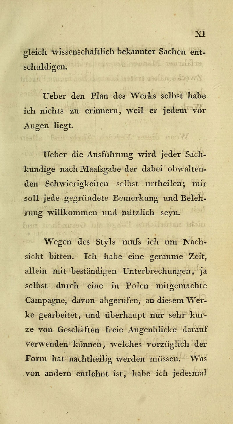 p-leich wissenschaftlich bekannter Sachen ent- schuldigen. lieber den Plan des Werks selbst habe ich nichts zu erinnern, weil er jedeiÄ* vor Augen liegt. Ueber die Ausführung wird jeder Sach- kundige nach Maafsgabe der dabei obwalten- den Schwierigkeiten selbst urtheilen; mir soll jede gegründete Bemerkung und Beleh- rung willkommen und nützlich seyn. Wegen des Styls mufs ich um Nach- sicht bitten. Ich habe eine geraume Zeit, allein mit beständigen Unterbrechungen, ja selbst durch eine in Polen mitgemachte Campagne, davon abgerufen, an diesem Wdr- ke gearbeitet, und überhaupt nur sehr kur- ze von Geschäften freie Augenblicke daraiuf verwenden können, welches vorzüglich d:er Form hat nachtheilig werden müssen. Was von andern entlehnt ist, habe ich jedesmtil